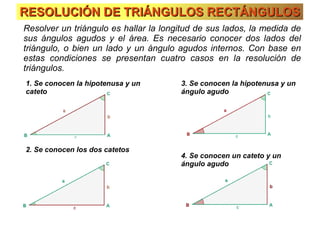 RESOLUCIÓN DE TRIÁNGULOS RECTÁNGULOSRESOLUCIÓN DE TRIÁNGULOS RECTÁNGULOS
Resolver un triángulo es hallar la longitud de sus lados, la medida de
sus ángulos agudos y el área. Es necesario conocer dos lados del
triángulo, o bien un lado y un ángulo agudos internos. Con base en
estas condiciones se presentan cuatro casos en la resolución de
triángulos.
1. Se conocen la hipotenusa y un
cateto
2. Se conocen los dos catetos
3. Se conocen la hipotenusa y un
ángulo agudo
4. Se conocen un cateto y un
ángulo agudo
 