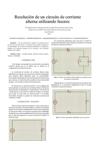 Resolución de un circuito de corriente
alterna utilizando fasores
#1 Profesionales en formación Universidad Técnica Particular de Loja
#2 Docente de la EET, Universidad Técnica Particular de Loja
Loja-Ecuador
2014
1
jacumbicos@utpl.edu.ec,1
airobalino@utpl.edu.ec,1
aagranda4@utpl.edu.ec,1
mcluna2@utpl.edu.ec,2
jorgeluis@utpl.edu.ec
Resumen— En este documento se detalla la resolución de un
circuito de corriente alterna, se encontraron las caídas de tensión y
las intensidades de corriente en formato instantáneo y se dibujó las
gráficas de la función canónica de la corriente y de la función
canónica del voltaje.
Palabras claves— corriente alterna, caída de tensión, resistor,
teorema, intensidad.
I. INTRODUCCIÓN
Este trabajo corresponde a la resolución de un circuito de
corriente alterna que es el último que se realizó en el
componente de Teoría de Circuitos.
La resolución de circuitos de corriente alterna tienen
dificultad con respecto a loscircuitosde corrientecontinua pero
para aminorar dicha dificultad existe un procedimiento
denominado transformación fasorialaldominio de la frecuencia
que consisteen tomarla función senoidalescrita en funcióndel
tiempo y se la escribe en función de la frecuencia.
El circuito que se muestra en la Fig. 1 está compuesto por
cuatro elementos, resistores con resistencia óhmica,bobina con
autoinducción, condensador con capacitancia y una fuente de
voltaje alterna. Se encontró las caídas de tensión y la corriente
que circula en cada rama en forma fasorial y en formato
instantáneo, después se graficó las funciones canónicas de
corriente y voltaje.
II. RESOLUCIÓN ANALÍTICA
Para resolverel ejercicio propuesto conlos valores que se
muestra en la Tabla 1de forma analítica,se obtuvola reactancia
inductiva de la bobina multiplicando la frecuencia angular por
el valor de la bobina, la reactancia capacitiva del condensador
dividiendo uno entre la multiplicación de la frecuencia angular
por el valor del capacitor y se pasó la fuente de voltaje a su
forma fasorial.
Se encontró la impedancia total, para ello se realizó la
operación delparalelo entre la bobina y el capacitor,elcircuito
resultantese muestra en la Fig. 2
Fig. 1. Circuito de corriente alterna (Ejercicio propuesto para
la respectiva resolución)
Seguidamente,se resolvió la operación en serie de las tres
impedancias y se encontró la impedancia total. El circuito
resultantese muestra en la Fig. 3
Fig. 2. Circuito equivalente (Elaborado por los autores)
 