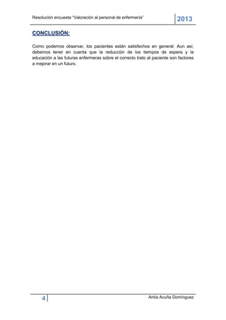 Resolución encuesta “Valoración al personal de enfermería”
                                                                          2013
CONCLUSIÓN:

Como podemos observar, los pacientes están satisfechos en general. Aun así,
debemos tener en cuenta que la reducción de los tiempos de espera y la
educación a las futuras enfermeras sobre el correcto trato al paciente son factores
a mejorar en un futuro.




     4                                                       Antía Acuña Domínguez
 