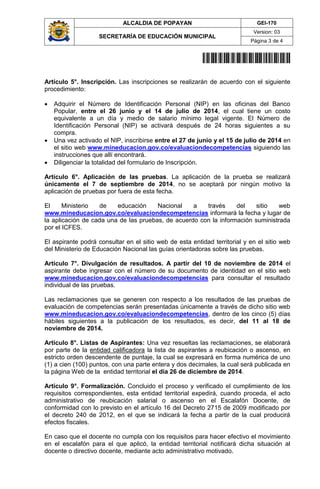 ALCALDIA DE POPAYAN GEI-170
SECRETARÍA DE EDUCACIÓN MUNICIPAL
Version: 03
Página 3 de 4
20141700036044
Artículo 5°. Inscripción. Las inscripciones se realizarán de acuerdo con el siguiente
procedimiento:
 Adquirir el Número de Identificación Personal (NIP) en las oficinas del Banco
Popular, entre el 26 junio y el 14 de julio de 2014, el cual tiene un costo
equivalente a un día y medio de salario mínimo legal vigente. El Número de
Identificación Personal (NIP) se activará después de 24 horas siguientes a su
compra.
 Una vez activado el NIP, inscribirse entre el 27 de junio y el 15 de julio de 2014 en
el sitio web www.mineducacion.gov.co/evaluaciondecompetencias siguiendo las
instrucciones que allí encontrará.
 Diligenciar la totalidad del formulario de Inscripción.
Artículo 6°. Aplicación de las pruebas. La aplicación de la prueba se realizará
únicamente el 7 de septiembre de 2014, no se aceptará por ningún motivo la
aplicación de pruebas por fuera de esta fecha.
El Ministerio de educación Nacional a través del sitio web
www.mineducacion.gov.co/evaluaciondecompetencias informará la fecha y lugar de
la aplicación de cada una de las pruebas, de acuerdo con la información suministrada
por el ICFES.
El aspirante podrá consultar en el sitio web de esta entidad territorial y en el sitio web
del Ministerio de Educación Nacional las guías orientadoras sobre las pruebas.
Artículo 7°. Divulgación de resultados. A partir del 10 de noviembre de 2014 el
aspirante debe ingresar con el número de su documento de identidad en el sitio web
www.mineducacion.gov.co/evaluaciondecompetencias para consultar el resultado
individual de las pruebas.
Las reclamaciones que se generen con respecto a los resultados de las pruebas de
evaluación de competencias serán presentadas únicamente a través de dicho sitio web
www.mineducacion.gov.co/evaluaciondecompetencias, dentro de los cinco (5) días
hábiles siguientes a la publicación de los resultados, es decir, del 11 al 18 de
noviembre de 2014.
Artículo 8°. Listas de Aspirantes: Una vez resueltas las reclamaciones, se elaborará
por parte de la entidad calificadora la lista de aspirantes a reubicación o ascenso, en
estricto orden descendente de puntaje, la cual se expresará en forma numérica de uno
(1) a cien (100) puntos, con una parte entera y dos decimales, la cual será publicada en
la página Web de la entidad territorial el día 26 de diciembre de 2014.
Artículo 9°. Formalización. Concluido el proceso y verificado el cumplimiento de los
requisitos correspondientes, esta entidad territorial expedirá, cuando proceda, el acto
administrativo de reubicación salarial o ascenso en el Escalafón Docente, de
conformidad con lo previsto en el artículo 16 del Decreto 2715 de 2009 modificado por
el decreto 240 de 2012, en el que se indicará la fecha a partir de la cual producirá
efectos fiscales.
En caso que el docente no cumpla con los requisitos para hacer efectivo el movimiento
en el escalafón para el que aplicó, la entidad territorial notificará dicha situación al
docente o directivo docente, mediante acto administrativo motivado.
 