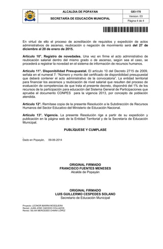 ALCALDIA DE POPAYAN GEI-170
SECRETARÍA DE EDUCACIÓN MUNICIPAL
Version: 03
Página 4 de 4
20141700036044
En virtud de ello el proceso de acreditación de requisitos y expedición de actos
administrativos de ascenso, reubicación o negación de movimiento será del 27 de
diciembre al 20 de enero de 2015.
Artículo 10°. Registro de novedades. Una vez en firme el acto administrativo de
reubicación salarial dentro del mismo grado o de ascenso, según sea el caso, se
procederá a registrar la novedad en el sistema de información de recursos humanos.
Artículo 11°. Disponibilidad Presupuestal. El artículo 10 del Decreto 2715 de 2009,
señala en el numeral 7: “Número y monto del certificado de disponibilidad presupuestal
que deberá contener el acto administrativo de la convocatoria”. La entidad territorial
para financiar los ascensos y reubicación de nivel salarial que resulten del proceso de
evaluación de competencias de que trata el presente decreto, dispondrá del 1% de los
recursos de la participación para educación del Sistema General de Participaciones que
apruebe el documento CONPES para la vigencia 2013, por concepto de población
atendida.
Artículo 12°. Remítase copia de la presente Resolución a la Subdirección de Recursos
Humanos del Sector Educativo del Ministerio de Educación Nacional.
Artículo 13°. Vigencia. La presente Resolución rige a partir de su expedición y
publicación en la página web de la Entidad Territorial y de la Secretaría de Educación
Municipal.
PUBLÍQUESE Y CUMPLASE
.
Dado en Popayán, 09-06-2014
ORIGINAL FIRMADO
FRANCISCO FUENTES MENESES
Alcalde de Popayán
ORIGINAL FIRMADO
LUIS GUILLERMO CESPEDES SOLANO
Secretario de Educación Municipal
Proyecto: LEONOR IBARRA MOSQUERA
Revisó: JUAN JOSE CAICEDO COLLAZOS
Reviso: SILVIA MERCEDES CHARA LÓPEZ
 
