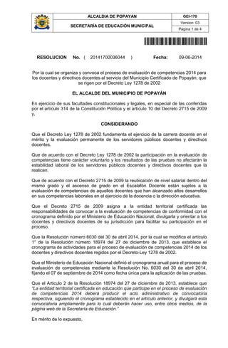 ALCALDIA DE POPAYAN GEI-170
SECRETARÍA DE EDUCACIÓN MUNICIPAL
Version: 03
Página 1 de 4
20141700036044
RESOLUCION No. ( 20141700036044 ) Fecha: 09-06-2014
Por la cual se organiza y convoca el proceso de evaluación de competencias 2014 para
los docentes y directivos docentes al servicio del Municipio Certificado de Popayán, que
se rigen por el Decreto Ley 1278 de 2002
EL ALCALDE DEL MUNICIPIO DE POPAYÁN
En ejercicio de sus facultades constitucionales y legales, en especial de las conferidas
por el artículo 314 de la Constitución Política y el artículo 10 del Decreto 2715 de 2009
y,
CONSIDERANDO
Que el Decreto Ley 1278 de 2002 fundamenta el ejercicio de la carrera docente en el
mérito y la evaluación permanente de los servidores públicos docentes y directivos
docentes.
Que de acuerdo con el Decreto Ley 1278 de 2002 la participación en la evaluación de
competencias tiene carácter voluntario y los resultados de las pruebas no afectarán la
estabilidad laboral de los servidores públicos docentes y directivos docentes que la
realicen.
Que de acuerdo con el Decreto 2715 de 2009 la reubicación de nivel salarial dentro del
mismo grado y el ascenso de grado en el Escalafón Docente están sujetos a la
evaluación de competencias de aquellos docentes que han alcanzado altos desarrollos
en sus competencias laborales en el ejercicio de la docencia o la dirección educativa.
Que el Decreto 2715 de 2009 asigna a la entidad territorial certificada las
responsabilidades de convocar a la evaluación de competencias de conformidad con el
cronograma definido por el Ministerio de Educación Nacional, divulgarla y orientar a los
docentes y directivos docentes de su jurisdicción para facilitar su participación en el
proceso.
Que la Resolución número 6030 del 30 de abril 2014, por la cual se modifica el artículo
1° de la Resolución número 18974 del 27 de diciembre de 2013, que establece el
cronograma de actividades para el proceso de evaluación de competencias 2014 de los
docentes y directivos docentes regidos por el Decreto-Ley 1278 de 2002.
Que el Ministerio de Educación Nacional definió el cronograma anual para el proceso de
evaluación de competencias mediante la Resolución No. 6030 del 30 de abril 2014,
fijando el 07 de septiembre de 2014 como fecha única para la aplicación de las pruebas.
Que el Articulo 2 de la Resolución 18974 del 27 de diciembre de 2013, establece que
“La entidad territorial certificada en educación que participe en el proceso de evaluación
de competencias 2014 deberá producir el acto administrativo de convocatoria
respectiva, siguiendo el cronograma establecido en el artículo anterior, y divulgará esta
convocatoria ampliamente para lo cual deberán hacer uso, entre otros medios, de la
página web de la Secretaría de Educación.”
En mérito de lo expuesto,
 