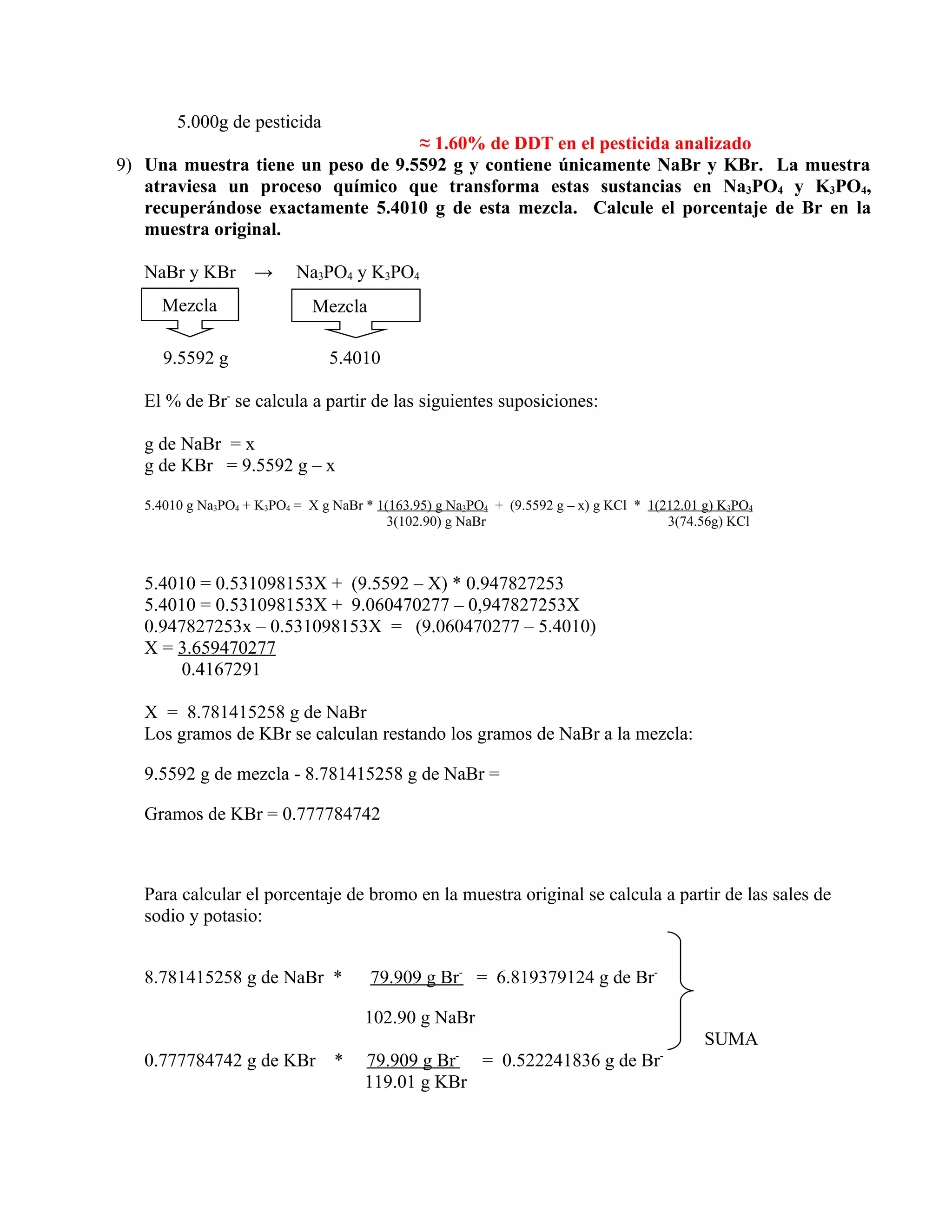 5.000g de pesticida
                                   ≈ 1.60% de DDT en el pesticida analizado
9) Una muestra tiene un peso de 9.5592 g y contiene únicamente NaBr y KBr. La muestra
   atraviesa un proceso químico que transforma estas sustancias en Na3PO4 y K3PO4,
   recuperándose exactamente 5.4010 g de esta mezcla. Calcule el porcentaje de Br en la
   muestra original.

   NaBr y KBr       →      Na3PO4 y K3PO4
     Mezcla                   Mezcla

      9.5592 g                  5.4010

   El % de Br- se calcula a partir de las siguientes suposiciones:

   g de NaBr = x
   g de KBr = 9.5592 g – x

   5.4010 g Na3PO4 + K3PO4 = X g NaBr * 1(163.95) g Na3PO4 + (9.5592 g – x) g KCl * 1(212.01 g) K3PO4
                                          3(102.90) g NaBr                             3(74.56g) KCl



   5.4010 = 0.531098153X + (9.5592 – X) * 0.947827253
   5.4010 = 0.531098153X + 9.060470277 – 0,947827253X
   0.947827253x – 0.531098153X = (9.060470277 – 5.4010)
   X = 3.659470277
        0.4167291

   X = 8.781415258 g de NaBr
   Los gramos de KBr se calculan restando los gramos de NaBr a la mezcla:

   9.5592 g de mezcla - 8.781415258 g de NaBr =

   Gramos de KBr = 0.777784742



   Para calcular el porcentaje de bromo en la muestra original se calcula a partir de las sales de
   sodio y potasio:


   8.781415258 g de NaBr *             79.909 g Br- = 6.819379124 g de Br-

                                      102.90 g NaBr
                                                                                             SUMA
                                                     -                                -
   0.777784742 g de KBr          *    79.909 g Br = 0.522241836 g de Br
                                      119.01 g KBr
 