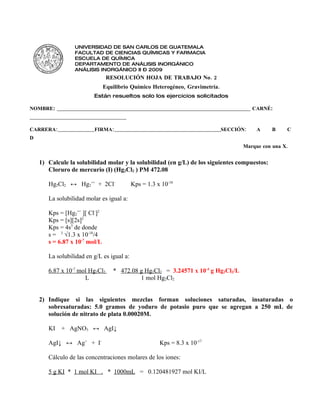 UNIVERSIDAD DE SAN CARLOS DE GUATEMALA
                    FACULTAD DE CIENCIAS QUÍMICAS Y FARMACIA
                    ESCUELA DE QUÍMICA
                    DEPARTAMENTO DE ANÁLISIS INORGÁNICO
                    ANÁLISIS INORGÁNICO II – 2009
                                   RESOLUCIÓN HOJA DE TRABAJO No. 2
                                 Equilibrio Químico Heterogéneo, Gravimetría.
                             Están resueltos solo los ejercicios solicitados

NOMBRE: __________________________________________________________________________ CARNÉ:
_____________________________________

CARRERA:____________________FIRMA:__________________________________________________________SECCIÓN:   A    B     C
D
                                                                                                  Marque con una X.


    1) Calcule la solubilidad molar y la solubilidad (en g/L) de los siguientes compuestos:
       Cloruro de mercurio (I) (Hg2Cl2 ) PM 472.08

        Hg2Cl2 ↔ Hg2++ + 2Cl-                 Kps = 1.3 x 10-18

        La solubilidad molar es igual a:

        Kps = [Hg2++ ][ Cl-]2
        Kps = [s][2s]2
        Kps = 4s3 de donde
        s = 3 √1.3 x 10-18/4
        s = 6.87 x 10-7 mol/L

        La solubilidad en g/L es igual a:

        6.87 x 10-7 mol Hg2Cl2        * 472.08 g Hg2Cl2 = 3.24571 x 10-4 g Hg2Cl2/L
                      L                        1 mol Hg2Cl2


    2) Indique si las siguientes mezclas forman soluciones saturadas, insaturadas o
       sobresaturadas: 5.0 gramos de yoduro de potasio puro que se agregan a 250 mL de
       solución de nitrato de plata 0.00020M.

        KI    + AgNO3 ↔ AgI↓

        AgI↓ ↔ Ag+ + I-                                    Kps = 8.3 x 10-17

        Cálculo de las concentraciones molares de los iones:

        5 g KI * 1 mol KI . * 1000mL = 0.120481927 mol KI/L
 