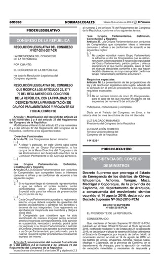601658 NORMAS LEGALES Sábado 15 de octubre de 2016 / El Peruano
PODER LEGISLATIVO
CONGRESO DE LA REPUBLICA
RESOLUCIÓN LEGISLATIVA DEL CONGRESO
Nº 007-2016-2017-CR
LA PRESIDENTA DEL CONGRESO
DE LA REPÚBLICA
POR CUANTO:
EL CONGRESO DE LA REPÚBLICA;
Ha dado la Resolución Legislativa del
Congreso siguiente:
RESOLUCIÓN LEGISLATIVA DEL CONGRESO
QUE MODIFICA LOS ARTÍCULOS 22, 37 Y
76 DEL REGLAMENTO DEL CONGRESO
DE LA REPÚBLICA, CON LA FINALIDAD DE
DESINCENTIVAR LA FRAGMENTACIÓN DE
GRUPOS PARLAMENTARIOS Y PROMOVER SU
FORTALECIMIENTO
Artículo 1. Modificación del literal d) del artículo 22
y los numerales 2 y 4 del artículo 37 del Reglamento
del Congreso de la República
Modifícanse el literal d) del artículo 22 y los numerales
2 y 4 del artículo 37 del Reglamento del Congreso de la
República, conforme a los siguientes textos:
“Derechos Funcionales
Artículo 22. Los Congresistas tienen derecho:
[…]
d)	 A elegir y postular, en este último caso como
miembro de un Grupo Parlamentario, a los
cargos de la Mesa Directiva del Congreso o de
las Comisiones o ser designado miembro de la
Comisión Permanente o del Consejo Directivo.
[…]
Los Grupos Parlamentarios. Definición,
Constitución y Registro
Artículo 37. Los Grupos Parlamentarios son conjuntos
de Congresistas que comparten ideas o intereses
comunes o afines y se conforman de acuerdo a las
siguientes reglas:
[…]
2.	 Si no lograran llegar al número de representantes
a que se refiere el inciso anterior, serán
considerados como Grupo Parlamentario
Especial sólo para los efectos de presentación
de proyectos de ley.
[…]
4.	 Cada Grupo Parlamentario aprueba su reglamento
interno, el que deberá respetar las garantías del
debido procedimiento y contener los derechos y
deberes de sus integrantes. Este reglamento es
aprobado por mayoría de sus miembros y obliga a
todos ellos.
	 El Congresista que considere que ha sido
sancionado de manera irregular podrá accionar
ante las instancias correspondientes. Si la sanción
es suspendida, revocada o anulada, podrá optar
por regresar a su Grupo Parlamentario o solicitar
al Consejo Directivo que apruebe su incorporación
a un Grupo Parlamentario ya conformado, para lo
cual se requerirá contar previamente con acuerdo
expreso del mismo”.
Artículo 2. Incorporación del numeral 5 al artículo
37 y del párrafo 2.3 al numeral 2 del artículo 76 del
Reglamento del Congreso de la República
Incorpóranse el numeral 5 al artículo 37 y el párrafo 2.3
al numeral 2 del artículo 76 del Reglamento del Congreso
de la República, conforme a los siguientes textos:
“Los Grupos Parlamentarios. Definición,
Constitución y Registro
Artículo 37. Los Grupos Parlamentarios son conjuntos
de Congresistas que comparten ideas o intereses
comunes o afines y se conforman de acuerdo a las
siguientes reglas:
[…]
5.	 No pueden constituir nuevo Grupo Parlamentario
ni adherirse a otro los Congresistas que se retiren,
renuncien, sean separados o hayan sido expulsados
del Grupo Parlamentario, partido político o alianza
electoral por el que fueron elegidos, salvo el caso
de alianzas electorales conforme a ley, que hayan
decidido disolverse, en cuyo caso podrán conformar
Grupo Parlamentario conforme al numeral 1.
Requisitos especiales
Artículo 76. La presentación de las proposiciones de
ley y de resolución legislativa está sujeta, además de
lo señalado en el artículo precedente, a los siguientes
requisitos especiales:
[…]
2.3.	De un número mínimo de cinco (5) Congresistas,
para el caso de los que incurran en alguno de los
supuestos del numeral 5 del artículo 37”.
Publíquese, comuníquese y cúmplase.
Dada en el Palacio del Congreso, en Lima, a los
catorce días del mes de octubre de dos mil dieciséis.
LUZ SALGADO RUBIANES
Presidenta del Congreso de la República
LUCIANA LEÓN ROMERO
Tercera Vicepresidenta del
Congreso de la República
1441929-1
PODER EJECUTIVO
PRESIDENCIA DEL CONSEJO
DE MINISTROS
Decreto Supremo que prorroga el Estado
de Emergencia de los distritos de Chivay,
Ichupampa, Achoma, Yanque, Maca,
Madrigal y Coporaque, de la provincia de
Caylloma, del departamento de Arequipa,
a consecuencia del movimiento sísmico
ocurrido el 14 agosto 2016, declarado por
Decreto Supremo Nº 062-2016-PCM
DECRETO SUPREMO
Nº 080-2016-PCM
EL PRESIDENTE DE LA REPÚBLICA:
CONSIDERANDO:
Que, mediante el Decreto Supremo Nº 062-2016-PCM,
publicado en el Diario Oficial El Peruano el 16 de agosto de
2016, rectificado mediante Fe de Erratas del 27 de agosto de
2016, se declaró por el plazo de sesenta (60) días calendarios
el Estado de Emergencia, por impacto de daños debido al
movimiento sísmico ocurrido el 14 de agosto de 2016, en
los distritos de Chivay, Ichupampa, Achoma, Yanque, Maca,
Madrigal y Coporaque, de la provincia de Caylloma, en el
departamento de Arequipa; para la ejecución de medidas
de excepción inmediatas y necesarias de respuesta y
 