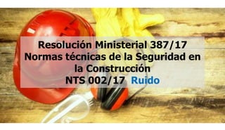 Resolución Ministerial 387/17
Normas técnicas de la Seguridad en
la Construcción
NTS 002/17 Ruido
 