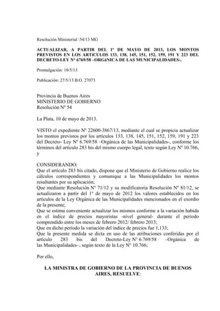 Resolución Ministerial :54/13 MG
ACTUALIZAR, A PARTIR DEL 1º DE MAYO DE 2013, LOS MONTOS
PREVISTOS EN LOS ARTíCULOS 133, 138, 145, 151, 152, 159, 191 Y 223 DEL
DECRETO-LEY N° 6769/58 –ORGáNICA DE LAS MUNICIPALIDADES-.
Promulgación: 10/5/13
Publicación: 27/5/13 B.O. 27073

Provincia de Buenos Aires
MINISTERIO DE GOBIERNO
Resolución Nº 54
La Plata, 10 de mayo de 2013.
VISTO el expediente Nº 22600-3867/13, mediante el cual se propicia actualizar
los montos previstos por los artículos 133, 138, 145, 151, 152, 159, 191 y 223
del Decreto- Ley Nº 6.769/58 –Orgánica de las Municipalidades-, conforme los
términos del artículo 283 bis del mismo cuerpo legal, texto según Ley Nº 10.766,
y
CONSIDERANDO:
Que el artículo 283 bis citado, dispone que el Ministerio de Gobierno realice los
cálculos correspondientes y comunique a las Municipalidades los montos
resultantes por su aplicación;
Que mediante Resolución N° 71/12 y su modificatoria Resolución Nº 81/12, se
actualizaron a partir del 1º de mayo de 2012 los valores establecidos en los
artículos de la Ley Orgánica de las Municipalidades mencionados en el exordio
de la presente;
Que se estima conveniente actualizar los mismos conforme a la variación habida
en el índice de precios mayoristas -nivel general- durante el período
comprendido entre los meses de febrero 2012/ febrero 2013;
Que en dicho período la variación del índice de precios fue 1,133;
Que la presente medida se dicta en uso de las atribuciones conferidas por el
artículo
283
bis
del
Decreto-Ley N° 6.769/58
–Orgánica
de
las Municipalidades–, según texto de la Ley N° 10.766;
Por ello,
LA MINISTRA DE GOBIERNO DE LA PROVINCIA DE BUENOS
AIRES, RESUELVE:

 