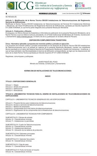 Lunes 3 de diciembre de 2018 / El Peruano
4 NORMAS LEGALES
SE RESUELVE:
Artículo 1.- Modiﬁcación de la Norma Técnica EM.020 Instalaciones de Telecomunicaciones del Reglamento
Nacional de Ediﬁcaciones
Modifícase la Norma Técnica EM.020 Instalaciones de Telecomunicaciones del Numeral III.4 Instalaciones Eléctricas
y Mecánicas, del Título III Ediﬁcaciones del Reglamento Nacional de Ediﬁcaciones, aprobada por Decreto Supremo Nº
011-2006-VIVIENDA, la cual forma parte integrante de la presente Resolución Ministerial.
Artículo 2.- Publicación y Difusión
Encárguese a la Oﬁcina General de Estadística e Informática la publicación de la presente Resolución Ministerial y de la
Norma Técnica a que se reﬁere el artículo precedente, en el Portal Institucional del Ministerio de Vivienda, Construcción
y Saneamiento (www.vivienda.gob.pe), el mismo día de su publicación en el Diario Oﬁcial El Peruano.
DISPOSICIÓN COMPLEMENTARIA TRANSITORIA
Única.- Normativa aplicable a proyectos de inversión pública y privada en ejecución
Los proyectos de inversión pública o privada comprendidos en los alcances de la Norma Técnica EM.020 Instalaciones
de Telecomunicaciones que a la entrada en vigencia de la presente Resolución Ministerial, cuenten con expediente
técnico aprobado en el marco del Sistema Nacional de Programación Multianual y Gestión de Inversiones - Invierte.pe, o
que se haya solicitado a las Municipalidades la licencia de ediﬁcación correspondiente, se rigen por las disposiciones del
texto de la citada Norma Técnica aprobada por Decreto Supremo Nº 011-2006-VIVIENDA.
Regístrese, comuníquese y publíquese.
JAVIER PIQUÉ DEL POZO
Ministro de Vivienda, Construcción y Saneamiento
NORMA EM.020 INSTALACIONES DE TELECOMUNICACIONES
INDICE
TITULO I. DISPOSICIONES GENERALES
Artículo 1.- Objeto
Artículo 2.- Ámbito de aplicación
Artículo 3.- Deﬁniciones
Artículo 4.- Abreviaturas
TITULO II. LINEAMIENTOS TECNICOS PARA EL DISEÑO DE INSTALACIONES DE TELECOMUNICACIONES EN
EDIFICACIONES
CAPITULO I.- LINEAMIENTOS TECNICOS GENERALES DE LAS EDIFICACIONES
Artículo 5.- Proyecto técnico para instalaciones de telecomunicaciones
Artículo 6.- Acceso a servicios de telecomunicaciones
Artículo 7.- Medios de transmisión
Artículo 8.- Componentes de la red interna de telecomunicaciones
Artículo 9.- Organización de los componentes de la infraestructura de telecomunicaciones
CAPÍTULO II.- LINEAMIENTOS TECNICOS POR COMPONENTE
SUBCAPITULO I: Cámara de entrada
Artículo 10.- Características mínimas
Artículo 11.- Instalaciones no permitidas
SUBCAPITULO II: Cuarto de Telecomunicaciones
Artículo 12.- Características mínimas
Artículo 13.- Instalaciones eléctricas
Artículo 14.- Ubicación de los tableros de protección
SUBCAPITULO III: Gabinetes principales
Artículo 15.- Características mínimas
SUBCAPITULO IV: Gabinete Secundario
Artículo 16.- Características mínimas
SUBCAPITULO V: Caja de paso
Artículo 17.- Características mínimas
SUBCAPITULO VI: Punto de Acceso al Usuario
Artículo 18.- Características mínimas
 