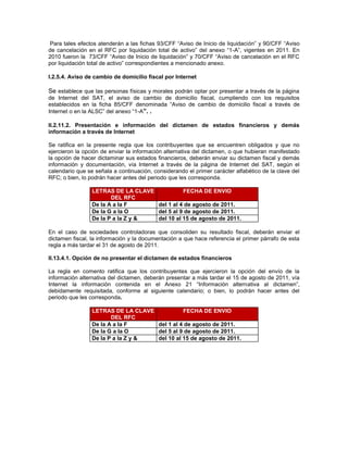 Para tales efectos atenderán a las fichas 93/CFF “Aviso de Inicio de liquidación” y 90/CFF “Aviso
de cancelación en el RFC por liquidación total de activo” del anexo “1-A”, vigentes en 2011. En
2010 fueron la 73/CFF “Aviso de Inicio de liquidación” y 70/CFF “Aviso de cancelación en el RFC
por liquidación total de activo” correspondientes a mencionado anexo.

I.2.5.4. Aviso de cambio de domicilio fiscal por Internet

Se establece que las personas físicas y morales podrán optar por presentar a través de la página
de Internet del SAT, el aviso de cambio de domicilio fiscal, cumpliendo con los requisitos
establecidos en la ficha 85/CFF denominada “Aviso de cambio de domicilio fiscal a través de
Internet o en la ALSC” del anexo “1-A”. .

II.2.11.2. Presentación e información del dictamen de estados financieros y demás
información a través de Internet

Se ratifica en la presente regla que los contribuyentes que se encuentren obligados y que no
ejercieron la opción de enviar la información alternativa del dictamen, o que hubieran manifestado
la opción de hacer dictaminar sus estados financieros, deberán enviar su dictamen fiscal y demás
información y documentación, vía Internet a través de la página de Internet del SAT, según el
calendario que se señala a continuación, considerando el primer carácter alfabético de la clave del
RFC; o bien, lo podrán hacer antes del periodo que les corresponda.

                 LETRAS DE LA CLAVE           FECHA DE ENVIO
                        DEL RFC
                 De la A a la F     del 1 al 4 de agosto de 2011.
                 De la G a la O     del 5 al 9 de agosto de 2011.
                 De la P a la Z y & del 10 al 15 de agosto de 2011.

En el caso de sociedades controladoras que consoliden su resultado fiscal, deberán enviar el
dictamen fiscal, la información y la documentación a que hace referencia el primer párrafo de esta
regla a más tardar el 31 de agosto de 2011.

II.13.4.1. Opción de no presentar el dictamen de estados financieros

La regla en comento ratifica que los contribuyentes que ejercieron la opción del envío de la
información alternativa del dictamen, deberán presentar a más tardar el 15 de agosto de 2011, vía
Internet la información contenida en el Anexo 21 “Información alternativa al dictamen”,
debidamente requisitada, conforme al siguiente calendario; o bien, lo podrán hacer antes del
periodo que les corresponda.

                 LETRAS DE LA CLAVE           FECHA DE ENVIO
                        DEL RFC
                 De la A a la F     del 1 al 4 de agosto de 2011.
                 De la G a la O     del 5 al 9 de agosto de 2011.
                 De la P a la Z y & del 10 al 15 de agosto de 2011.
 