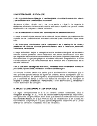 II. IMPUESTO SOBRE LA RENTA (ISR)

I.3.2.2. Ingresos acumulables por la celebración de contratos de mutuo con interés
y garantía prendaria con el público en general

Se elimina el último párrafo, con lo cual, ya no existe la obligación de presentar la
declaración informativa de las operaciones que realicen con el público en general, cuando
el préstamo no se otorgue con cheque nominativo.

I.3.6.4. Procedimiento opcional para desincorporación y desconsolidación

La regla se modificó para adecuar los factores que deben utilizarse para determinar los
importes del ISR correspondientes a la desincorporación y desconsolidación, según sea el
caso.

I.3.9.4 Conceptos relacionados con la coadyuvancia en la realización de obras y
prestación de servicios públicos que deban llevar a cabo la Federación, Entidades
Federativas y Municipios

La regla en comento amplía el concepto de lo que entiende como parte de las obras o
servicios públicos que lleva a cabo la Federación, para efectos de conocer las obras a las
que se pueden efectuar donativos deducibles que realicen las organizaciones civiles, para
estos efectos se incluyen por ejemplo las actividades destinadas a la prevención, el auxilio
o la recuperación de uno o más miembros de la población ante la eventualidad de un
desastre o siniestro

II.3.9.1 Estructura del registro de bancos, entidades de financiamiento, fondos de
pensiones y jubilaciones y fondos de inversión del extranjero

Se adiciona un último párrafo que señala que la documentación e información que se
deba presentar para los efectos del registro en comento, deberá acompañarse con una
traducción autorizada en idioma español a excepción del último informe anual aprobado
por la asamblea del banco o entidad que solicite la renovación de su inscripción al
Registro de Bancos, Entidades de Financiamiento, Fondos de Pensiones y Jubilaciones y
Fondos de Inversión del Extranjero.


III. IMPUESTO EMPRESARIAL A TASA ÚNICA (IETU)

Las reglas correspondientes al IETU, no sufrieron cambios sustanciales, salvo la
derogación de la regla II.4.2.2. “Aviso de fiduciaria sobre cumplimiento de obligaciones”,
correspondiente a la presentación de un aviso, que realizaba la institución fiduciaria ante
las autoridades fiscales, en el que informaba que los fideicomisarios o, en su caso, los
fideicomitentes cumplirían por su cuenta con las obligaciones establecidas en la Ley del
IETU por las actividades realizadas a través del fideicomiso.
 