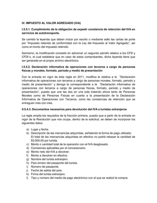 IV. IMPUESTO AL VALOR AGREGADO (IVA)

I.5.5.1. Cumplimiento de la obligación de expedir constancia de retención del IVA en
servicios de autotransporte.

Se cambió la leyenda que deben incluir por escrito o mediante sello las cartas de porte
por “Impuesto retenido de conformidad con la Ley del Impuesto al Valor Agregado”, así
como el monto del impuesto retenido.

Asimismo, la modificación consistió en adicionar un segundo párrafo relativo a los CFD y
CFDI´s, el cual establece que en caso de estos comprobantes, dicha leyenda tiene que
ser generada en el propio archivo electrónico.

I.5.5.2. Declaración informativa de operaciones con terceros a cargo de personas
físicas y morales, formato, periodo y medio de presentación

Con la entrada en vigor de ésta regla en 2011, modifica la relativa a la “Declaración
informativa de operaciones con terceros a cargo de personas morales, formato, periodo y
medio de presentación” y deroga la correspondiente a la “Declaración informativa de
operaciones con terceros a cargo de personas físicas, formato, periodo y medio de
presentación”, puesto que une las dos en una sola tratando ahora tanto de Personas
Morales como de Personas Físicas en cuanto a la presentación de la Declaración
Informativa de Operaciones con Terceros, como las constancias de retención que se
entreguen mes con mes.

II.5.4.3. Documentos necesarios para devolución del IVA a turistas extranjeros

La regla amplia los requisitos de la fracción primera, puesto que a partir de la entrada en
vigor de la Resolución que nos ocupa, dentro de la solicitud, se deben de incorporar los
siguientes datos:

   a) Lugar y fecha.
   b) Descripción de las mercancías adquiridas, señalando la forma de pago utilizado.
      El total de las mercancías adquiridas en efectivo no podrá rebasar la cantidad de
      $3,000.00 por turista.
   c) Monto o cantidad total de la operación con el IVA desglosado.
   d) Comisiones aplicables por el concesionario.
   e) Monto neto del IVA a devolver.
   f) Monto a devolver en efectivo.
   g) Nombre del turista extranjero.
   h) País emisor del pasaporte del turista.
   i) Número de pasaporte.
   j) Fecha de salida del país.
   k) Firma del turista extranjero.
   l) Tipo y número del medio de pago electrónico con el que se realizó la compra.
 