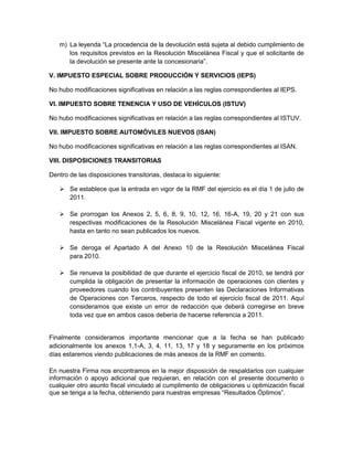 m) La leyenda “La procedencia de la devolución está sujeta al debido cumplimiento de
      los requisitos previstos en la Resolución Miscelánea Fiscal y que el solicitante de
      la devolución se presente ante la concesionaria”.

V. IMPUESTO ESPECIAL SOBRE PRODUCCIÓN Y SERVICIOS (IEPS)

No hubo modificaciones significativas en relación a las reglas correspondientes al IEPS.

VI. IMPUESTO SOBRE TENENCIA Y USO DE VEHÍCULOS (ISTUV)

No hubo modificaciones significativas en relación a las reglas correspondientes al ISTUV.

VII. IMPUESTO SOBRE AUTOMÓVILES NUEVOS (ISAN)

No hubo modificaciones significativas en relación a las reglas correspondientes al ISAN.

VIII. DISPOSICIONES TRANSITORIAS

Dentro de las disposiciones transitorias, destaca lo siguiente:

    Se establece que la entrada en vigor de la RMF del ejercicio es el día 1 de julio de
     2011.

    Se prorrogan los Anexos 2, 5, 6, 8, 9, 10, 12, 16, 16-A, 19, 20 y 21 con sus
     respectivas modificaciones de la Resolución Miscelánea Fiscal vigente en 2010,
     hasta en tanto no sean publicados los nuevos.

    Se deroga el Apartado A del Anexo 10 de la Resolución Miscelánea Fiscal
     para 2010.

    Se renueva la posibilidad de que durante el ejercicio fiscal de 2010, se tendrá por
     cumplida la obligación de presentar la información de operaciones con clientes y
     proveedores cuando los contribuyentes presenten las Declaraciones Informativas
     de Operaciones con Terceros, respecto de todo el ejercicio fiscal de 2011. Aquí
     consideramos que existe un error de redacción que deberá corregirse en breve
     toda vez que en ambos casos debería de hacerse referencia a 2011.


Finalmente consideramos importante mencionar que a la fecha se han publicado
adicionalmente los anexos 1,1-A, 3, 4, 11, 13, 17 y 18 y seguramente en los próximos
días estaremos viendo publicaciones de más anexos de la RMF en comento.

En nuestra Firma nos encontramos en la mejor disposición de respaldarlos con cualquier
información o apoyo adicional que requieran, en relación con el presente documento o
cualquier otro asunto fiscal vinculado al cumplimento de obligaciones u optimización fiscal
que se tenga a la fecha, obteniendo para nuestras empresas “Resultados Óptimos”.
 