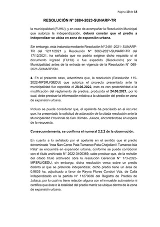 Página 10 de 18
RESOLUCIÓN Nº 3884-2023-SUNARP-TR
la municipalidad (FUHU), y en caso de acompañar la Resolución Municipal
que autoriza la independización, deberá constar que el predio a
independizar se ubica en zona de expansión urbana.
Sin embargo, esta instancia mediante Resolución Nº 2481-2021- SUNARP-
TR del 12/11/2021 y Resolución Nº 3063-2021-SUNARP-TR del
17/12/2021, ha señalado que no podría exigirse dicho requisito si el
documento ingresó (FUHU) o fue expedido (Resolución) por la
Municipalidad antes de la entrada en vigencia de la Resolución N° 068-
2021-SUNARP/SN.
4. En el presente caso, advertimos que, la resolución (Resolución 115-
2022-MPSRJ/GEDU) que autoriza el proyecto presentado ante la
municipalidad fue expedida el 28.06.2022, esto es con posterioridad a la
modificación del reglamento de predios, producida el 24.06.2021; por lo
cual, debe precisar la información relativa a la ubicación del predio en zona
de expansión urbana.
Incluso se puede considerar que, el apelante ha precisado en el recurso
que, ha presentado la solicitud de aclaración de la citada resolución ante la
Municipalidad Provincial de San Román- Juliaca, encontrándose en espera
de la respuesta.
Consecuentemente, se confirma el numeral 2.2.2 de la observación.
En cuanto a lo señalado por el apelante en el sentido que el predio
denominado "Inca Ñan Cerco Pata Tumanco Pata Chejollani I Tumanco Isla
Pata” se encuentra en expansión urbana, conforme se puede corroborar
con el título archivado N° 2022-3400369, cabe precisar que, de la revisión
del citado título archivado obra la resolución Gerencial N° 173-2022-
MPSRJ/GEDU, sin embargo, dicha resolución versa sobre un predio
distinto al que se pretende independizar, dicho predio tiene un área de
0.9835 ha, adjudicado a favor de Reyna Flores Condori Vda. de Calla
independizado en la partida N° 11270036 del Registro de Predios de
Juliaca, por lo cual no tiene relación alguna con el inmueble submateria ni
certifica que éste o la totalidad del predio matriz se ubique dentro de la zona
de expansión urbana.
 