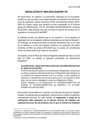 Página 11 de 18
RESOLUCIÓN Nº 3884-2023-SUNARP-TR
De igual forma, en relación a la afirmación realizada por el recurrente,
respecto a que, el predio cuya independización se solicita se encuentra en
zona de expansión urbana conforme al Plan de Desarrollo Urbano 2016-
2025 de Juliaca, hecho que también ha sido consignado en el Informe
técnico N° 006323-2023 - Z.R. N° XIII-SEDE-TACNA/UREG/CAT, de fecha
26.05.2023, cabe precisar que ello no exime al usuario de cumplir con lo
regulado en el artículo 62 del RIRP1.
5. Además de ello, se advierte que en el numeral 2.1 de la esquela, el
registrador (e) ha consignado “defectos advertidos por el área de Catastro”;
sin embargo, de la lectura de éste se advierte claramente que no se trata
de un defecto si no de una precisión respecto a la ubicación del predio
conforme al PDU de Juliaca 2016-2025 que no puede ser considerada
como una observación que impida la inscripción.
Al respecto, en el X Pleno del Tribunal Registral realizado los días 8 y 9 de
abril de 2005, se aprobó el siguiente precedente de observancia
obligatoria2:
ALCANCES DEL CARÁCTER VINCULANTE DEL INFORME EMITIDO POR
EL ÁREA DE CATASTRO
El informe del área de catastro es vinculante para el Registrador, siempre que
se refiera a aspectos estrictamente técnicos. El Registrador debe distinguir en
su contenido los aspectos técnicos que sí lo vinculan, y otros aspectos de
aplicación e interpretación de normas jurídicas, que no le competen a dicha
área, sino de manera indelegable y exclusiva al Registrador Público.
Criterio adoptado en las Resoluciones Nº 130-2004-SUNARP-TR-A del
5/8/2004, Nº 165-2004-SUNARP-TR-A del 30/9/2004 y Nº 017-2005-
SUNARP-TR-A del 28/1/2005.
De acuerdo al precedente en mención, los informes del área de Catastro
resultan vinculantes para el registrador, siempre que se refieran a aspectos
estrictamente técnicos. En este sentido, el registrador a cargo de la
calificación debe distinguir en el informe técnico de Catastro los
aspectos técnicos de los jurídicos, por lo que el informe de Catastro
1
Asimismo, la Resolución N° 556-2020-SUNARP-TR-A del 04/12/2020 citada en el recurso también
corresponde a un predio diferente al objeto de la rogatoria y la referencia a que el predio involucrado en
dicho recurso se ubica en zona de expansión no puede sustituir el requisito comprendido en el citado artículo
62 del RIRP.
2
Publicado en el diario oficial El Peruano el 9/6/2005.
 