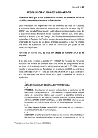 Página 12 de 18
RESOLUCIÓN Nº 3884-2023-SUNARP-TR
sólo debe dar lugar a una observación cuando los defectos técnicos
constituyan un obstáculo para la inscripción.
Esta vinculación del registrador con los informes del área de Catastro
actualmente debe interpretarse teniendo en cuenta la reciente Ley N.°
313093, Ley para la Modernización y el Fortalecimiento de los Servicios de
la Superintendencia Nacional de los Registros Públicos que, entre otros,
modifica el artículo 2011 del Código Civil, estableciendo que la calificación
registral en el Registro de Predios se complementará con el apoyo del área
encargada del manejo de las bases gráficas registrales, lo que no implica
una labor de sustitución en la labor de calificación por parte de las
instancias registrales.
Teniendo en cuenta ello, se deja sin efecto el numeral 2.1.1 de la
esquela.
6. De otro lado, revisada la partida N° 11006921 del Registro de Personas
Jurídicas de Juliaca, se advierte que a la fecha de otorgamiento de la
escritura pública de adjudicación e independización del 13.05.2014, consta
inscrito el otorgamiento de facultades en el asiento A00018, en mérito al
título archivado N° 2014-11682, de fecha 16.04.2014, en el que se ubica el
acta de asamblea de fecha 23.03.2014, que comprende los términos
siguientes:
“(…)
ACTA DE ASAMBLEA GENERAL EXTRAORDINARIA
(…)
PRIMERO.- Constatando el quórum reglamentario la asistencia de 86
comuneros que representan el 72.26% setenta y dos punto veinte seis por
ciento de comuneros hábiles para concurrir a asamblea ordinaria y
extraordinaria se dio por válida la presente asamblea, el señor presidente
JORGE AGAPITO QUISPE LOAYZA, con DNI 02414403, informa que se
ha recepcionado solicitudes de información de las siguientes personas:
(…)
26. Vilma Zapana Quispe, presentó el 21 de octubre del 2013, solicitando
desmembramiento de mi terreno rústico.
(…)
SEGUNDO: El señor presidente indica que de acuerdo a lo solicitado por
las personas mencionadas debemos aprobar, la desmembración de los
3
Publicada en el diario oficial El Peruano el 24/7/2021.a
 