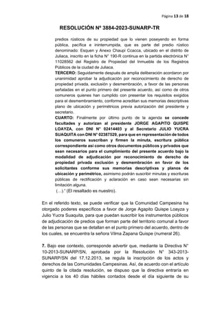 Página 13 de 18
RESOLUCIÓN Nº 3884-2023-SUNARP-TR
predios rústicos de su propiedad que lo vienen poseyendo en forma
pública, pacífica e ininterrumpida, que es parte del predio rústico
denominado: Esquen y Anexo Chaupi Ccacca, ubicado en el distrito de
Juliaca, inscrito en la ficha N° 190-R continua en la partida electrónica N°
11028562 del Registro de Propiedad del Inmueble de los Registros
Públicos de la ciudad de Juliaca.
TERCERO: Seguidamente después de amplia deliberación acordaron por
unanimidad aprobar la adjudicación por reconocimiento de derecho de
propiedad privada, exclusión y desmembración, a favor de las personas
señaladas en el punto primero del presente acuerdo, así como de otros
comuneros quienes han cumplido con presentar los requisitos exigidos
para el desmembramiento, conforme acreditan sus memorias descriptivas
plano de ubicación y perimétricos previa autorización del presidente y
secretario.
CUARTO: Finalmente por último punto de la agenda se concede
facultades y autorizan al presidente JORGE AGAPITO QUISPE
LOAYZA, con DNI N° 02414403 y al Secretario JULIO YUCRA
SUAQUITA con DNI N° 02387529, para que en representación de todos
los comuneros suscriban y firmen la minuta, escritura pública
correspondiente así como otros documentos públicos y privados que
sean necesarios para el cumplimiento del presente acuerdo bajo la
modalidad de adjudicación por reconocimiento de derecho de
propiedad privada exclusión y desmembración en favor de los
solicitantes conforme sus memorias descriptivas y planos de
ubicación y perimétrico, asimismo podrán suscribir minutas y escrituras
públicas de rectificación y aclaración en caso sean necesarias sin
limitación alguna.
(…).” (El resaltado es nuestro).
En el referido texto, se puede verificar que la Comunidad Campesina ha
otorgado poderes específicos a favor de Jorge Agapito Quispe Loayza y
Julio Yucra Suaquita, para que puedan suscribir los instrumentos públicos
de adjudicación de predios que forman parte del territorio comunal a favor
de las personas que se detallan en el punto primero del acuerdo, dentro de
los cuales, se encuentra la señora Vilma Zapana Quispe (numeral 26).
7. Bajo ese contexto, corresponde advertir que, mediante la Directiva N°
10-2013-SUNARP/SN, aprobada por la Resolución N° 343-2013-
SUNARP/SN del 17.12.2013, se regula la inscripción de los actos y
derechos de las Comunidades Campesinas. Así, de acuerdo con el artículo
quinto de la citada resolución, se dispuso que la directiva entraría en
vigencia a los 40 días hábiles contados desde el día siguiente de su
 