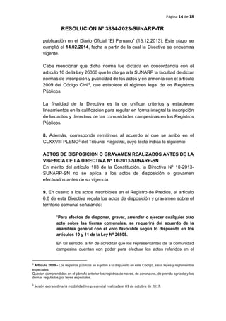 Página 14 de 18
RESOLUCIÓN Nº 3884-2023-SUNARP-TR
publicación en el Diario Oficial “El Peruano” (18.12.2013). Este plazo se
cumplió el 14.02.2014, fecha a partir de la cual la Directiva se encuentra
vigente.
Cabe mencionar que dicha norma fue dictada en concordancia con el
artículo 10 de la Ley 26366 que le otorga a la SUNARP la facultad de dictar
normas de inscripción y publicidad de los actos y en armonía con el artículo
2009 del Código Civil4, que establece el régimen legal de los Registros
Públicos.
La finalidad de la Directiva es la de unificar criterios y establecer
lineamientos en la calificación para regular en forma integral la inscripción
de los actos y derechos de las comunidades campesinas en los Registros
Públicos.
8. Además, corresponde remitirnos al acuerdo al que se arribó en el
CLXXVIII PLENO5 del Tribunal Registral, cuyo texto indica lo siguiente:
ACTOS DE DISPOSICIÓN O GRAVAMEN REALIZADOS ANTES DE LA
VIGENCIA DE LA DIRECTIVA Nº 10-2013-SUNARP-SN
En mérito del artículo 103 de la Constitución, la Directiva Nº 10-2013-
SUNARP-SN no se aplica a los actos de disposición o gravamen
efectuados antes de su vigencia.
9. En cuanto a los actos inscribibles en el Registro de Predios, el artículo
6.8 de esta Directiva regula los actos de disposición y gravamen sobre el
territorio comunal señalando:
“Para efectos de disponer, gravar, arrendar o ejercer cualquier otro
acto sobre las tierras comunales, se requerirá del acuerdo de la
asamblea general con el voto favorable según lo dispuesto en los
artículos 10 y 11 de la Ley Nº 26505.
En tal sentido, a fin de acreditar que los representantes de la comunidad
campesina cuentan con poder para efectuar los actos referidos en el
4
Artículo 2009.- Los registros públicos se sujetan a lo dispuesto en este Código, a sus leyes y reglamentos
especiales.
Quedan comprendidos en el párrafo anterior los registros de naves, de aeronaves, de prenda agrícola y los
demás regulados por leyes especiales.
5
Sesión extraordinaria modalidad no presencial realizada el 03 de octubre de 2017.
 