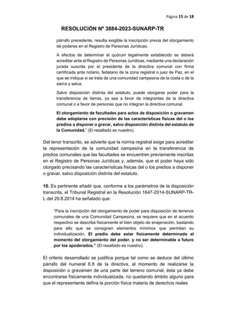 Página 15 de 18
RESOLUCIÓN Nº 3884-2023-SUNARP-TR
párrafo precedente, resulta exigible la inscripción previa del otorgamiento
de poderes en el Registro de Personas Jurídicas.
A efectos de determinar el quórum legalmente establecido se deberá
acreditar ante el Registro de Personas Jurídicas, mediante una declaración
jurada suscrita por el presidente de la directiva comunal con firma
certificada ante notario, fedatario de la zona registral o juez de Paz, en el
que se indique si se trata de una comunidad campesina de la costa o de la
sierra y selva.
Salvo disposición distinta del estatuto, puede otorgarse poder para la
transferencia de tierras, ya sea a favor de integrantes de la directiva
comunal o a favor de personas que no integran la directiva comunal.
El otorgamiento de facultades para actos de disposición o gravamen
debe adoptarse con precisión de las características físicas del o los
predios a disponer o gravar, salvo disposición distinta del estatuto de
la Comunidad.” (El resaltado es nuestro).
Del tenor transcrito, se advierte que la norma registral exige para acreditar
la representación de la comunidad campesina en la transferencia de
predios comunales que las facultades se encuentren previamente inscritas
en el Registro de Personas Jurídicas y, además, que el poder haya sido
otorgado precisando las características físicas del o los predios a disponer
o gravar, salvo disposición distinta del estatuto.
10. Es pertinente añadir que, conforme a los parámetros de la disposición
transcrita, el Tribunal Registral en la Resolución 1647-2014-SUNARP-TR-
L del 29.8.2014 ha señalado que:
“Para la inscripción del otorgamiento de poder para disposición de terrenos
comunales de una Comunidad Campesina, se requiere que en el acuerdo
respectivo se describa físicamente el bien objeto de enajenación, bastando
para ello que se consignen elementos mínimos que permitan su
individualización. El predio debe estar físicamente determinado al
momento del otorgamiento del poder, y no ser determinable a futuro
por los apoderados.” (El resaltado es nuestro).
El criterio desarrollado se justifica porque tal como se deduce del último
párrafo del numeral 6.8 de la directiva, al momento de realizarse la
disposición o gravamen de una parte del terreno comunal, ésta ya debe
encontrarse físicamente individualizada, no quedando ámbito alguno para
que el representante defina la porción física materia de derechos reales
 