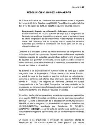 Página 16 de 18
RESOLUCIÓN Nº 3884-2023-SUNARP-TR
11. A fin de uniformizar los criterios de interpretación respecto a la exigencia
del numeral 6.8 de la Directiva, en el CXXXI Pleno Registral, celebrado los
días 6 y 7 de agosto de 2015, se adoptó el siguiente acuerdo plenario:
Otorgamiento de poder para disposición de terrenos comunales
Cuando la Directiva Nº 10-2013-SUNARP-SN exige que el otorgamiento de
facultades para actos de disposición o gravamen sobre el territorio comunal
se adopte con precisión de las características físicas del predio a disponer o
gravar, está requiriendo que se consignen cuando menos los elementos
suficientes que permitan la identificación del mismo como son el área y
ubicación referencial.
Conforme a lo expuesto, cuando se adopte el acuerdo de otorgamiento de
poder para disposición o gravamen de predios comunales no se requiere la
indicación expresa de todas las características del bien, sino únicamente
de aquellas que permitan identificarlo, con lo cual se podrá conocer el
predio sobre el cual recae el acuerdo de la comunidad, salvo que exista una
disposición distinta en el estatuto.
12. Estando a las disposiciones del numeral citado, se tiene que el poder
otorgado a favor de Jorge Agapito Quispe Loayza y Julio Yucra Suaquita,
en virtud del cual se les faculta a suscribir contratos de adjudicación,
conforme al contenido del referido título archivado, asiento A00018 de la
partida N° 11006921 del Registro de Personas Jurídicas de Juliaca
correspondiente a la Comunidad Campesina, ha sido conferido sin la
precisión de las características físicas del predio a enajenar, lo cual resulta
insuficiente conforme a la directiva y acuerdo precitados.
Ahora bien, las facultades conferidas a favor de los apoderados, contenidas
en el asiento A00018 (inscritas en mérito al acta de asamblea general del
23.03.2014), como la celebración de la adjudicación (escritura pública del
13.05.2014) fueron otorgadas con posterioridad a la vigencia de la Directiva
10-2013-SUNARP/SN, aprobada por Resolución N° 343-2013-
SUNARP/SN (14.02.2014); por lo tanto, la transferencia contenida en el
título materia de rogatoria, se encuentra bajo las restricciones del contenido
de ésta.
En cuanto a los argumentos e invocación del recurrente citando la
Resolución N° 1043-2023-SUNARP-TR, cabe precisar que resulta
 