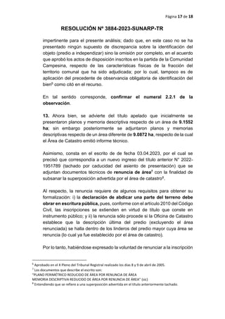 Página 17 de 18
RESOLUCIÓN Nº 3884-2023-SUNARP-TR
impertinente para el presente análisis; dado que, en este caso no se ha
presentado ningún supuesto de discrepancia sobre la identificación del
objeto (predio a independizar) sino la omisión por completo, en el acuerdo
que aprobó los actos de disposición inscritos en la partida de la Comunidad
Campesina, respecto de las características físicas de la fracción del
territorio comunal que ha sido adjudicada; por lo cual, tampoco es de
aplicación del precedente de observancia obligatoria de identificación del
bien6 como citó en el recurso.
En tal sentido corresponde, confirmar el numeral 2.2.1 de la
observación.
13. Ahora bien, se advierte del título apelado que inicialmente se
presentaron planos y memoria descriptiva respecto de un área de 9.1552
ha; sin embargo posteriormente se adjuntaron planos y memorias
descriptivas respecto de un área diferente de 9.0872 ha, respecto de la cual
el Área de Catastro emitió informe técnico.
Asimismo, consta en el escrito de de fecha 03.04.2023, por el cual se
precisó que correspondía a un nuevo ingreso del título anterior N° 2022-
1951789 (tachado por caducidad del asiento de presentación) que se
adjuntan documentos técnicos de renuncia de área7 con la finalidad de
subsanar la superposición advertida por el área de catastro8.
Al respecto, la renuncia requiere de algunos requisitos para obtener su
formalización: i) la declaración de abdicar una parte del terreno debe
obrar en escritura pública, pues, conforme con el artículo 2010 del Código
Civil, las inscripciones se extienden en virtud de título que conste en
instrumento público; y ii) la renuncia sólo procede si la Oficina de Catastro
establece que la descripción última del predio (excluyendo el área
renunciada) se halla dentro de los linderos del predio mayor cuya área se
renuncia (lo cual ya fue establecido por el área de catastro).
Por lo tanto, habiéndose expresado la voluntad de renunciar a la inscripción
6
Aprobado en el X Pleno del Tribunal Registral realizado los días 8 y 9 de abril de 2005.
7
Los documentos que describe el escrito son:
“PLANO PERIMÉTRICO REDUCIDO DE ÁREA POR RENUNCIA DE ÁREA
MEMORIA DESCRIPTIVA REDUCIDO DE ÁREA POR RENUNCIA DE ÁREA” (sic)
8
Entendiendo que se refiere a una superposición advertida en el título anteriormente tachado.
 