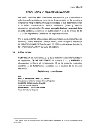Página 18 de 18
RESOLUCIÓN Nº 3884-2023-SUNARP-TR
del predio hasta las 9.0872 hectáreas, corresponde que el administrado
adjunte escritura pública de renuncia de área otorgada por la propietaria
del predio a independizar (Vilma Zapana Quispe), la cual deberá ser acorde
a la última documentación técnica presentada (plano y memoria
descriptiva) para dicho fin. En suma, se amplía la observación del título
en este sentido9, conforme a los subliterales b.1 y c.2 del artículo 33 del
T.U.O. del Reglamento General de los Registros Públicos.
Por lo tanto, estando a lo acordado por unanimidad; con la intervención de
la vocal(s) Noelia Katherine Carbajal Valdez, autorizada por la Resolución
N° 127-2023-SUNARP/PT de fecha 02.06.2023 modificada por Resolución
N°147-2023-SUNARP/PT de fecha 26.06.2023.
VII. RESOLUCIÓN:
CONFIRMAR los numerales 2.2.1 y 2.2.2 de la observación formulada por
el registrador, DEJAR SIN EFECTO el numeral 2.1.1, y AMPLIAR la
observación conforme al considerando 13 de la presente resolución,
conforme a los fundamentos señalados en el análisis de la presente
resolución.
Regístrese y comuníquese.
Fdo.
NOELIA KATHERINE CARBAJAL VALDEZ
Presidenta de la Quinta Sala del Tribunal Registral
ROBERTO CARLOS LUNA CHAMBI
Vocal del Tribunal Registral
NORA MARIELLA ALDANA DURÁN
Vocal del Tribunal Registral
9
De la misma forma se ha pronunciado esta instancia en la Resolución N° 1918-2023-SUNARP-TR del
05.05.2023.
 