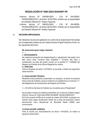 Página 3 de 18
RESOLUCIÓN Nº 3884-2023-SUNARP-TR
- Informe técnico N° 004289-2023 - Z.R. N° XIII-SEDE-
TACNA/UREG/CAT, de fecha 19.04.2023, emitido por el especialista
de Catastro Edward W. Chalco Figueroa.
- Informe técnico N° 006323-2023 - Z.R. N° XIII-SEDE-
TACNA/UREG/CAT, de fecha 26.05.2023, emitido por el especialista
de Catastro Edward W. Chalco Figueroa.
II. DECISIÓN IMPUGNADA
Se interpone recurso de apelación en contra de la observación formulada
por el registrador público (e) de Juliaca Gerson Ángel Frisancho Ferré, en
los siguientes términos:
Se reenumera para mejor resolver:
“(…)
l.- ANTECEDENTE:
Se solicita la inscripción de independización y adjudicación del predio: Inca
Nan Cerco Pata Tumanco Pata Chejollani I Tumanco Isla Pata y
modificación de área del predio inscrito en la partida N° 11028562 del
Registro de Predios de la Oficina Registral de Juliaca.
ll.- ANÁLISIS:
Visto el reingreso de fecha 11/07/2023, se procede a reiterar las siguientes
observaciones:
2.1 EVALUACIÓN TÉCNICA
Recibida la documentación presentada vía reingreso, se derivó el presente
título al área de Catastro, porque conforme a lo establecido en el artículo 11°
del Reglamento de Inscripciones del Registro de Predios:
“(...) El informe del área de Catastro es vinculante para el Registrador"
Se procede a indicar los defectos advertidos por el área de Catastro según
Informe Técnico N° 6323-2023-ZRN°XIII-SEDE TACNA//UREG/CAT:
2.1.1 De acuerdo al PDU de la ciudad de Juliaca 2016-2025, el polígono en
estudio recae según Zonificación dentro de un área de expansión urbana
denominada como Residencial de Densidad Media (RDM) para
conocimiento.
2.2 EVALUACIÓN JURÍDICA
Visto el escrito por reconsideración de fecha 11/07/2023, se reitera la
siguiente observación.
 