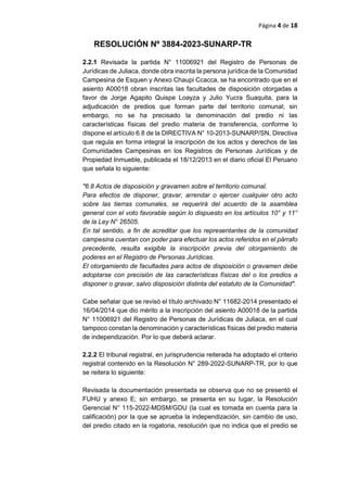 Página 4 de 18
RESOLUCIÓN Nº 3884-2023-SUNARP-TR
2.2.1 Revisada la partida N° 11006921 del Registro de Personas de
Jurídicas de Juliaca, donde obra inscrita la persona jurídica de la Comunidad
Campesina de Esquen y Anexo Chaupi Ccacca, se ha encontrado que en el
asiento A00018 obran inscritas las facultades de disposición otorgadas a
favor de Jorge Agapito Quispe Loayza y Julio Yucra Suaquita, para la
adjudicación de predios que forman parte del territorio comunal; sin
embargo, no se ha precisado la denominación del predio ni las
características físicas del predio materia de transferencia, conforme lo
dispone el artículo 6.8 de la DIRECTIVA N° 10-2013-SUNARP/SN, Directiva
que regula en forma integral la inscripción de los actos y derechos de las
Comunidades Campesinas en los Registros de Personas Jurídicas y de
Propiedad Inmueble, publicada el 18/12/2013 en el diario oficial El Peruano
que señala lo siguiente:
"6.8 Actos de disposición y gravamen sobre el territorio comunal.
Para efectos de disponer, gravar, arrendar o ejercer cualquier otro acto
sobre las tierras comunales, se requerirá del acuerdo de la asamblea
general con el voto favorable según lo dispuesto en los artículos 10° y 11°
de la Ley N° 26505.
En tal sentido, a fin de acreditar que los representantes de la comunidad
campesina cuentan con poder para efectuar los actos referidos en el párrafo
precedente, resulta exigible la inscripción previa del otorgamiento de
poderes en el Registro de Personas Jurídicas.
El otorgamiento de facultades para actos de disposición o gravamen debe
adoptarse con precisión de las características físicas del o los predios a
disponer o gravar, salvo disposición distinta del estatuto de la Comunidad".
Cabe señalar que se revisó el título archivado N° 11682-2014 presentado el
16/04/2014 que dio mérito a la inscripción del asiento A00018 de la partida
N° 11006921 del Registro de Personas de Jurídicas de Juliaca, en el cual
tampoco constan la denominación y características físicas del predio materia
de independización. Por lo que deberá aclarar.
2.2.2 El tribunal registral, en jurisprudencia reiterada ha adoptado el criterio
registral contenido en la Resolución N° 289-2022-SUNARP-TR, por lo que
se reitera lo siguiente:
Revisada la documentación presentada se observa que no se presentó el
FUHU y anexo E; sin embargo, se presenta en su lugar, la Resolución
Gerencial N° 115-2022-MDSM/GDU (la cual es tomada en cuenta para la
calificación) por la que se aprueba la independización, sin cambio de uso,
del predio citado en la rogatoria, resolución que no indica que el predio se
 