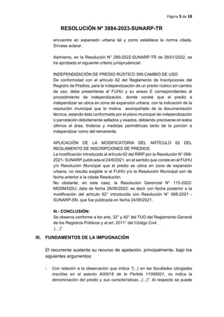 Página 5 de 18
RESOLUCIÓN Nº 3884-2023-SUNARP-TR
encuentre en expansión urbana tal y como establece la norma citada.
Sírvase aclarar.
Asimismo, en la Resolución N° 289-2022-SUNARP-TR de 26/01/2022, se
ha aprobado el siguiente criterio jurisprudencial:
INDEPENDIZACIÓN DE PREDIO RÚSTICO SIN CAMBIO DE USO
De conformidad con el artículo 62 del Reglamento de Inscripciones del
Registro de Predios, para la independización de un predio rústico sin cambio
de uso, debe presentarse el FUHU y su anexo E correspondientes al
procedimiento de independización, donde conste que el predio a
independizar se ubica en zona de expansión urbana, con la indicación de la
resolución municipal que lo motiva acompañado de la documentación
técnica, estando ésta conformada por el plano municipal de independización
o parcelación debidamente sellados y visados, debiendo precisarse en estos
últimos el área, linderos y medidas perimétricas tanto de la porción a
independizar como del remanente.
APLICACIÓN DE LA MODIFICATORIA DEL ARTÍCULO 62 DEL
REGLAMENTO DE INSCRIPCIONES DE PREDIOS
La modificación introducida al artículo 62 del RIRP por la Resolución N° 068-
2021- SUNARP publicada el 24/6/2021, en el sentido que conste en el FUHU
y/o Resolución Municipal que el predio se ubica en zona de expansión
urbana, no resulta exigible si el FUHU y/o la Resolución Municipal son de
fecha anterior a la citada Resolución.
No obstante; en este caso, la Resolución Gerencial N° 115-2022-
MDSM/GDU, data de fecha 28/06/2022; es decir con fecha posterior a la
modificación del artículo 62° introducida con Resolución N° 068-2021 -
SUNARP-SN, que fue publicada en fecha 24/06/2021.
III.- CONCLUSIÓN:
Se observa conforme a los arts. 32° y 40° del TUO del Reglamento General
de los Registros Públicos y al art. 2011° del Código Civil.
(…)”
III. FUNDAMENTOS DE LA IMPUGNACIÓN
El recurrente sustenta su recurso de apelación, principalmente, bajo los
siguientes argumentos:
- Con relación a la observación que indica "(...) en las facultades otorgadas
inscritas en el asiento A00018 de la Partida 11006921, no indica la
denominación del predio y sus características...(...)". Al respecto se puede
 