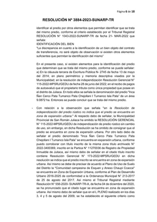 Página 6 de 18
RESOLUCIÓN Nº 3884-2023-SUNARP-TR
identificar al predio por otros elementos que permitan identificar que se trata
del mismo predio, conforme al criterio establecido por el Tribunal Registral
RESOLUCIÓN N° 1043-2022-SUNARP-TR de fecha 21- MAR-2022 que
señala:
IDENTIFICACIÓN DEL BIEN
"La discrepancia en cuanto a la identificación de un bien objeto del contrato
de transferencia, no será objeto de observación si existen otros elementos
suficientes que permitan la identificación del mismo”
En el presente caso, sí existen elementos para la identificación del predio
que determinan que se trata del mismo predio, conforme se puede señalar:
a) En la cláusula tercera de Escritura Pública N- 2745 de fecha 13 de mayo
del 2014; en plano perimétrico y memoria descriptiva visados por la
Municipalidad; en la resolución de independización Resolución Gerencial N°
115-2022-MPSRJ/GEDU de fecha 28 de junio del 2022; en el recibo de pagos
de autoavaluó que el propietario tributa como única propiedad que posee en
el distrito de Juliaca. En todo ellos se señala la denominación del predio "Inca
Ñan Cerco Pata Tumanco Pata Chejollani I Tumanco Isla Pata” de un área
9.0872 ha. Entonces se puede concluir que se trata del mismo predio.
- Con relación a la observación que señala "en la Resolución de
independización del predio rústico no indica que el predio se encuentra en
zona de expansión urbana." Al respecto debo de señalar, la Municipalidad
Provincial de San Román Juliaca ha emitido la RESOLUCIÓN GERENCIAL
N° 115-2022-MPSRJ/GEDU de independización de predio rústico sin cambio
de uso, sin embargo, en dicha Resolución se ha omitido de consignar que el
predio se encuentra en zona de expansión urbana. Por otro lado debo de
señalar el predio denominado "Inca Ñan Cerco Pata Tumanco Pata
Chejollani I Tumanco Isla Pata” se encuentra en expansión urbana, conforme
puedo corroborar con título inscrito de la misma zona título archivado N°
2022-3400369, inscrito en la Partica N° 11270036 de Registro de Propiedad
Inmueble de Juliaca, así mismo debo de señalar en el citado título inscrito
contiene Resolución Gerencial N° 173-2022-MPSRJ/GEDU en dicha
resolución se indica que el predio inscrito se encuentra en zona de expansión
urbana. Así mismo se debe de precisar de acuerdo al Plano de Uso de Suelo
del Distrito la "Comunidad campesina de Esquen y Anexo Chaupi Ccacca"
se encuentra en Zona de Expansión Urbana, conforme al Plan de Desarrollo
Urbano 2016-2025 de conformidad a la Ordenanza Municipal N° 213-2017
de 25 de agosto del 2017. Así mismo el Tribunal Registral mediante
Resolución N° 556-2020- SUNARP-TR-A, de fecha 04 de diciembre del 2020,
se ha pronunciado que el citado lugar se encuentra en zona de expansión
urbana. Así mismo debo de señalar que en el L PLENO realizado en los días
3, 4 y 5 de agosto del 2009, se ha establecido el siguiente criterio como
 
