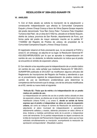 Página 8 de 18
RESOLUCIÓN Nº 3884-2023-SUNARP-TR
VI. ANÁLISIS
1. Con el título alzado se solicita la inscripción de la adjudicación y
consecuente independización que efectúa la Comunidad Campesina
Esquén y Anexo Chaupi Ccacca a favor de Vilma Zapana Quispe respecto
del predio denominado “Inca Ñan Cerco Pata I Tumanco Pata Chejollani
Tumanco Isla Pata”, de un área de 9.1552 ha, ubicado en el Sector Esquén,
distrito de Juliaca, provincia de San Román, departamento de Puno, que
forma parte del predio de mayor extensión inscrito en la partida N°
11028562 del Registro de Predios de Juliaca, de propiedad de la
Comunidad Campesina Esquén y Anexo Chaupi Ccacca.
El registrador observó el título precisando que, no se presentó el FUHU y
anexo E; sin embargo, se adjunta en su lugar, la Resolución Gerencial N°
432-2022-MPSRJ/GEDU por la que se aprueba la independización sin
cambio de uso; no obstante, la referida resolución no indica que el predio
se encuentre en ámbito de expansión urbana.
2. Con relación a los requisitos para la independización de un predio rústico
sin cambio de uso, cabe señalar que mediante Resolución N° 068-2021-
SUNARP/SN publicada el 24.6.2021 se modificaron algunos artículos del
Reglamento de Inscripciones del Registro de Predios y atendiendo a que
en el procedimiento registral de independización de predios rústicos sin
cambio de uso se identificaron problemáticas para determinar la
competencia del funcionario que lo otorga, uno de los artículos modificados
es el 62, siendo su nuevo texto el siguiente:
“Artículo 62.- Título que da mérito a la independización de un predio
rústico sin cambio de uso.
La independización sin cambio de uso de un predio rústico ubicado en área
de expansión urbana, se efectúa por el solo mérito del Formulario Único de
Habilitación Urbana FUHU, y su anexo E, donde se señale de forma
expresa que el predio a independizar se ubica en zona de expansión
urbana, así como se indique el número de Resolución de autorización y
adjuntando el plano municipal de independización o parcelación
debidamente sellados y visados, debiendo precisarse en estos últimos el
área, linderos y medidas perimétricas tanto de la porción a independizar
como del remanente. En la partida independizada se dejará constancia de
la falta de inscripción del Planeamiento Integral aprobado, salvo que se haya
solicitado simultáneamente su inscripción, acompañando la resolución de
aprobación correspondiente”. (Resaltado nuestro).
 