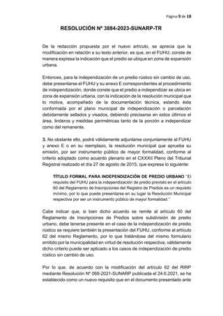 Página 9 de 18
RESOLUCIÓN Nº 3884-2023-SUNARP-TR
De la redacción propuesta por el nuevo artículo, se aprecia que la
modificación en relación a su texto anterior, es que, en el FUHU, conste de
manera expresa la indicación que el predio se ubique en zona de expansión
urbana.
Entonces, para la independización de un predio rústico sin cambio de uso,
debe presentarse el FUHU y su anexo E correspondientes al procedimiento
de independización, donde conste que el predio a independizar se ubica en
zona de expansión urbana, con la indicación de la resolución municipal que
lo motiva, acompañado de la documentación técnica, estando ésta
conformada por el plano municipal de independización o parcelación
debidamente sellados y visados, debiendo precisarse en estos últimos el
área, linderos y medidas perimétricas tanto de la porción a independizar
como del remanente.
3. No obstante ello, podrá válidamente adjuntarse conjuntamente al FUHU
y anexo E o en su reemplazo, la resolución municipal que aprueba su
emisión, por ser instrumento público de mayor formalidad, conforme al
criterio adoptado como acuerdo plenario en el CXXXII Pleno del Tribunal
Registral realizado el día 27 de agosto de 2015, que expresa lo siguiente:
TÍTULO FORMAL PARA INDEPENDIZACIÓN DE PREDIO URBANO ‘‘El
requisito del FUHU para la independización de predio previsto en el artículo
60 del Reglamento de Inscripciones del Registro de Predios es un requisito
mínimo, por lo que puede presentarse en su lugar la Resolución Municipal
respectiva por ser un instrumento público de mayor formalidad.’’
Cabe indicar que, si bien dicho acuerdo se remite al artículo 60 del
Reglamento de Inscripciones de Predios sobre subdivisión de predio
urbano, debe tenerse presente en el caso de la independización de predio
rústico se requiere también la presentación del FUHU, conforme al artículo
62 del mismo Reglamento, por lo que tratándose del mismo formulario
emitido por la municipalidad en virtud de resolución respectiva, válidamente
dicho criterio puede ser aplicado a los casos de independización de predio
rústico sin cambio de uso.
Por lo que, de acuerdo con la modificación del artículo 62 del RIRP
mediante Resolución Nº 068-2021-SUNARP publicada el 24.6.2021, se ha
establecido como un nuevo requisito que en el documento presentado ante
 