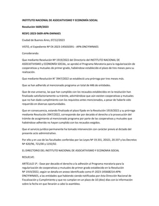 INSTITUTO NACIONAL DE ASOCIATIVISMO Y ECONOMÍA SOCIAL
Resolución 5609/2023
RESFC-2023-5609-APN-DI#INAES
Ciudad de Buenos Aires, 07/12/2023
VISTO, el Expediente Nº EX-2023-145650391- -APN-DNCYF#INAES
Considerando:
Que mediante Resolución Nº 1919/2022 del Directorio del INSTITUTO NACIONAL DE
ASOCIATIVISMO y ECONOMÍA SOCIAL, se aprobó el Programa Moratoria para la regularización de
cooperativas y mutuales de primer grado, habiéndose establecido el plazo de tres meses para su
realización.
Que mediante Resolución N° 3947/2022 se estableció una prórroga por tres meses más.
Que se han adherido al mencionado programa un total de 446 de entidades.
Que de ese universo, las que han cumplido con los recaudos establecidos en la resolución han
finalizado satisfactoriamente su trámite, advirtiéndose que aún existen cooperativas y mutuales
que no han dado cumplimiento con los requisitos antes mencionados, a pesar de haberle sido
requerido en diversas oportunidades.
Que en consecuencia, estando finalizado el plazo fijado en la Resolución 1919/2022 y su prórroga
mediante Resolución 3947/2022, corresponde dar por decaído el derecho a la prosecución del
trámite de acogimiento al mencionado programa por parte de las cooperativas y mutuales que
habiéndose adherido no hayan cumplido con los recaudos exigidos.
Que el servicio jurídico permanente ha tomado intervención con carácter previo al dictado del
presente acto administrativo.
Por ello y en uso de las facultades conferidas por las Leyes Nª 19.331, 20321, 20.337 y los Decretos
Nª 420/96, 721/00 y 1192/02.
EL DIRECTORIO DEL INSTITUTO NACIONAL DE ASOCIATIVISMO Y ECONOMIA SOCIAL
RESUELVE:
ARTÍCULO 1º.- Dase por decaído el derecho a la adhesión al Programa moratoria para la
regularización de cooperativas y mutuales de primer grado establecido en la Resolución
Nº 1919/2022, según se detalla en anexo identificado como IF-2023-145668214-APN-
DNCYF#INAES, a las entidades que habiendo siendo notificadas por ésta Dirección Nacional de
Fiscalización y Cumplimiento y que no cumplan en un plazo de 10 (diez) días con la información
sobre la fecha en que llevarán a cabo la asamblea.
 