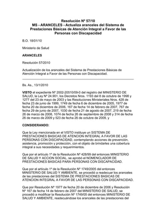 Resolución Nº 57/10
      MS - ARANCELES - Actualiza aranceles del Sistema de
     Prestaciones Básicas de Atención Integral a Favor de las
                   Personas con Discapacidad

B.O. 18/01/10

Ministerio de Salud

ARANCELES

Resolución 57/2010

Actualización de los aranceles del Sistema de Prestaciones Básicas de
Atención Integral a Favor de las Personas con Discapacidad.


Bs. As., 13/1/2010

VISTO el expediente Nº 2002-20510/09-0 del registro del MINISTERIO DE
SALUD, la Ley Nº 24.901, los Decretos Nros. 1193 del 8 de octubre de 1998 y
1277 del 23 de mayo de 2003 y las Resoluciones Ministeriales Nros. 428 de
fecha 23 de junio de 1999, 1749 de fecha 6 de diciembre de 2005, 1977 de
fecha 20 de diciembre de 2006, 167 de fecha 14 de febrero de 2007, 767 de
fecha 29 de junio de 2007, 1030 de fecha 21 de agosto de 2007, 219 de fecha
26 de marzo de 2008, 1074 de fecha 26 de septiembre de 2008 y 314 de fecha
26 de marzo de 2009 y 523 de fecha 26 de octubre de 2009, y

CONSIDERANDO:

Que la Ley mencionada en el VISTO instituye un SISTEMA DE
PRESTACIONES BASICAS DE ATENCION INTEGRAL A FAVOR DE LAS
PERSONAS CON DISCAPACIDAD, contemplando acciones de prevención,
asistencia, promoción y protección, con el objeto de brindarles una cobertura
integral a sus necesidades y requerimientos.

Que por el artículo 1º de la Resolución Nº 428/99 del entonces MINISTERIO
DE SALUD Y ACCION SOCIAL, se aprobó el NOMENCLADOR DE
PRESTACIONES BASICAS PARA PERSONAS CON DISCAPACIDAD.

Que por el artículo 1º de la Resolución Nº 1749/2005 del entonces
MINISTERIO DE SALUD Y AMBIENTE, se procedió a readecuar los aranceles
de las prestaciones del SISTEMA DE PRESTACIONES BASICAS DE
ATENCION INTEGRAL A FAVOR DE LAS PERSONAS CON DISCAPACIDAD.

Que por Resolución Nº 1977 de fecha 20 de diciembre de 2006 y Resolución
Nº 167 de fecha 14 de febrero de 2007 del MINISTERIO DE SALUD, se
procedió a modificar la Resolución Nº 1749/05 del entonces MINISTERIO DE
SALUD Y AMBIENTE, readecuándose los aranceles de las prestaciones del
 