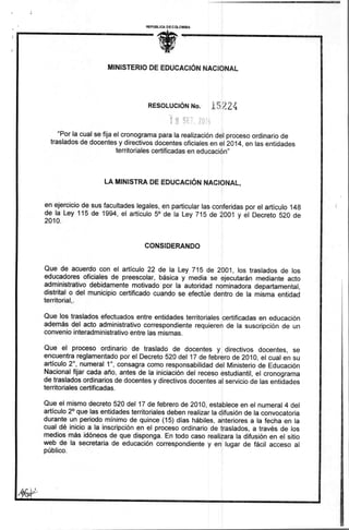 REPUBLICA DE C OLOMBIA 
1111&1031101~~1111111011111 
MINISTERIO DE EDUCACIÓN NACIONAL 
RESOLUCIÓN No. 
"Por la cual se fija el cronograma para la realización del proceso ordinario de 
traslados de docentes y directivos docentes oficiales en el 2014, en las entidades 
territoriales certificadas en educación" 
LA MINISTRA DE EDUCACIÓN NACIONAL, 
en ejercicio de sus facultades legales, en particular las conferidas por el artículo 148 
de la Ley 115 de 1994, el artículo 5° de la Ley 715 de 2001 y el Decreto 520 de 
2010. 
CONSIDERANDO 
Que de acuerdo con el artículo 22 de la Ley 715 de 2001, los traslados de los 
educadores oficiales de preescolar, básica y media se ejecutarán mediante acto 
administrativo debidamente motivado por la autoridad nominadora departamental, 
distrital o del municipio certificado cuando se efectúe dentro de la misma entidad 
territorial,. 
Que los traslados efectuados entre entidades territoriales certificadas en educación 
además del acto administrativo correspondiente requieren de la suscripción de un 
convenio interadministrativo entre las mismas. 
Que el proceso ordinario de traslado de docentes y directivos docentes, se 
encuentra reglamentado por el Decreto 520 del 17 de febrero de 2010, el cual en su 
artículo 2°, numeral 1°, consagra como responsabilidad del Ministerio de Educación 
Nacional fijar cada año, antes de la iniciación del receso estudiantil, el cronograma 
de traslados ordinarios de docentes y directivos docentes al servicio de las entidades 
territoriales certificadas. 
Que el mismo decreto 520 del 17 de febrero de 2010, establece en el numeral 4 del 
artículo 2° que las entidades territoriales deben realizar la difusión de la convocatoria 
durante un periodo mínimo de quince (15) días hábiles, anteriores a la fecha en la 
cual dé inicio a la inscripción en el proceso ordinario de traslados, a través de los 
medios más idóneos de que disponga. En todo caso realizara la difusión en el sitio 
web de la secretaria de educación correspondiente y en lugar de fácil acceso al 
público. 
 