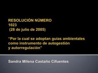 RESOLUCIÓN NÚMERO1023 (28 de julio de 2005) “Por la cual se adoptan guías ambientales como instrumento de autogestióny autorregulación”Sandra Milena Castaño Cifuentes 