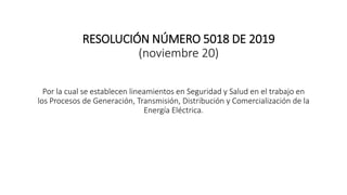 RESOLUCIÓN NÚMERO 5018 DE 2019
(noviembre 20)
Por la cual se establecen lineamientos en Seguridad y Salud en el trabajo en
los Procesos de Generación, Transmisión, Distribución y Comercialización de la
Energía Eléctrica.
 