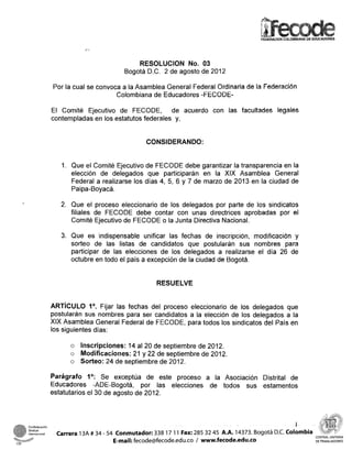 FEDERACION COLOMBIANA DE EDUCADORES




                                                   RESOLUCION No. 03
                                               Bogotá D.C. 2 de agosto de 2012

                      Por la cual se convoca a la Asamblea General Federal Ordinaria de la Federación
                                           Colombiana de Educadores -FECODE-

                      El Comité Ejecutivo de FECODE, de acuerdo con las facultades legales
                      contempladas en los estatutos federales y,


                                                       CONSIDERANDO:


                         1. Que el Comité Ejecutivo de FECODE debe garantizar la transparencia en la
                            elección de delegados que participarán en la XIX Asamblea General
                            Federal a realizarse los días 4, 5, 6 y 7 de marzo de 2013 en la ciudad de
                            Paipa-Boyacá.

                         2. Que el proceso eleccionario de los delegados por parte de los sindicatos
                            filiales de FECODE debe contar con unas directrices aprobadas por el
                            Comité Ejecutivo de FECODE o la Junta Directiva Nacional.

                         3. Que es indispensable unificar las fechas de inscripción, modificación y
                            sorteo de las listas de candidatos que postularán sus nombres para
                            participar de las elecciones de los delegados a realizarse el día 26 de
                            octubre en todo el país a excepción de la ciudad de Bogotá.


                                                          RESUELVE


                      ARTICULO lo. las fechas del proceso eleccionario de los delegados que
                                       Fijar
                      postularán sus nombres para ser candidatos a la elección de los delegados a la
                      XIX Asamblea General Federal de FECODE, para todos los sindicatos del País en
                      los siguientes días:

                            o Inscripciones: 14 al 20 de septiembre de 2012.
                            o Modificaciones: 21 y 22 de septiembre de 2012.
                            o Sorteo: 24 de septiembre de 2012.

                      Parágrafo lo: exceptúa de este proceso a la Asociación Distrital de
                                        Se
                      Educadores -ADE-Bogotá, por las elecciones de todos sus estamentos
                      estatutarios el 30 de agosto de 2012.



                                                                                                                I
      internacional    Carrera 13A # 34 - 54 Conmutador: 338 17 1 1 Fax: 285 32 45 A.A. 14373. Bogotá D.C. Colombia      CENTRAL UNITARIA

CSI
                                            E-mail: fecode@fecode.edu.co / www.fecode.edu.co                             DETRABAJADORES
 