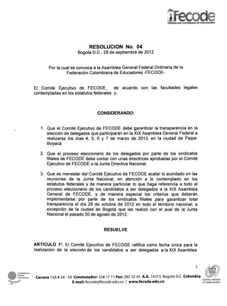 FEDERACION COLOMBIANA DE EDUCADORES




                                      RESOLUCION No. 04
                                Bogotá D.C., 28 de septiembre de 2012


                Por la cual se convoca a la Asamblea General Federal Ordinaria de la
                         Federación Colombiana de Educadores -FECODE-


         El Comité Ejecutivo de FECODE,          de acuerdo con las facultades legales
         contempladas en los estatutos federales y,



                                          CONSIDERANDO:


            1. Que el Comité Ejecutivo de FECODE debe garantizar la transparencia en la
               elección de delegados que participarán en la XIX Asamblea General Federal a
               realizarse los días 4, 5, 6 y 7 de marzo de 2013, en la ciudad de Paipa-
               Boyacá.

            2. Que el proceso eleccionario de los delegados por parte de los sindicatos
               filiales de FECODE debe contar con unas directrices aprobadas por el Comité
               Ejecutivo de FECODE o la Junta Directiva Nacional.

            3. Que es menester del Comité Ejecutivo de FECODE acatar lo acordado en las
               reuniones de la Junta Nacional, en atención a lo contemplado en los
               estatutos federales y de manera particular lo que haga referencia a todo el
               proceso eleccionario de los candidatos a ser delegados a la XIX Asamblea
               General de FECODE, y de manera especial los criterios que deberán
               implementarse por parte de los sindicatos filiales para garantizar total
               transparencia el día 26 de octubre de 2012 en todo el territorio nacional, a
               excepción de la ciudad de Bogotá que las realizó con el aval de la Junta
               Nacional el pasado 30 de agosto de 2012.


                                              RESUELVE


         ARTICULOEl Comité
               lo.                  Ejecutivo de FECODE ratifica como fecha única para la
         realización de la elección de los candidatos a ser delegados a la XIX Asamblea


                                                                                                     1

aconal   Carrera 13A # 34 - 54 Conmutador: 338 17 11 Fax: 285 32 45 A.A. 14373. Bogotá D.C. Colombia
                              E-mail: fecode@fecode.edu.co / www.fecode.edu.co                            DETRABAJADORES
 