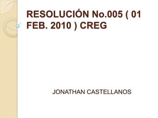 RESOLUCIÓN No.005 ( 01
FEB. 2010 ) CREG




    JONATHAN CASTELLANOS
 