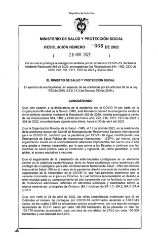 República de Colombia
MINISTERIO DE SALUD Y PROTECCIÓN SOCIAL
RESOLUCIÓN NÚMERO - r 666 DE 2022
2 8 ABR 2022
Por la cual se prorroga la emergencia sanitaria por el coronavirus COVID-19, declarada
mediante Resolución 385 de 2020, prorrogada por las Resoluciones 844, 1462, 2230 de
2020, 222, 738, 1315, 1913 de 2021 y304 de 2022
EL MINISTRO DE SALUD Y PROTECCIÓN SOCIAL
En ejercicio de sus facultades, en especial, de las conferidas por los artículos 69 de la Ley
1753 de 2015, 2.8.8.1.4.3 del Decreto 780 de 2016 y
CONSIDERANDO
Que, con ocasión a la declaratoria de la pandemia por el COVID-19 por parte de la
Organización Mundial de la Salud - OMS, este Ministerio declaró la emergencia sanitaria
en el territorio nacional mediante la Resolución 385 de 2020, medida prorrogada a través
de las Resoluciones 844, 1462 y 2230 del mismo año, 222, 738, 1315, 1913 de 2021 y
304 de 2022, encontrándose vigente esta última, hasta el 30 de abril del 2022.
Que la Organización Mundial de la Salud - OMS, el 11 de abril de 2022, en la celebración
de la undécima reunión del Comité de Emergencia del Reglamento Sanitario Internacional
para la COVID-19, confirmó que la pandemia por COVID-19 sigue constituyendo una
Emergencia de Salud Pública de Importancia Internacional - (ESPII); así mismo, dicha
organización insiste en el comportamiento altamente impredecible del SARS-CoV-2 con
una amplia e intensa transmisión, por lo que anima a los Estados a continuar con las
medidas de salud pública para su contención y vigilancia, así como garantizar, a nivel
global, el acceso equitativo a vacunas.
Que el seguimiento de la transmisión de enfermedades contagiosas es un elemento
central en la vigilancia epidemiológica, tanto en fases epidémicas como endémicas del
contagio de un patógeno, para ello, el Observatorio Nacional de Salud - ONS del Instituto
Nacional de Salud -INS en el marco de la pandemia, diseñó una serie de modelos para el
seguimiento de la transmisión de la COVID-19, que han permitido determinar que la
variante dominante en el país es Ómicron, la cual continúa representando un desafío a
nivel mundial dado su comportamiento de alta transmisión que ha facilitado la aparición
de mutaciones adicionales definidas en diferentes sublinajes y clasificados dentro la
misma variante así: principales de Ómicron: BA.1 (incluyendo BA.1.1), BA.2, BA.3, BA.4
y BA.5.
Que, con corte al 24 de abril de 2022, las cifras consolidadas evidencian que: i) en
Colombia el número de contagios por COVID-19 confirmados asciende a 6.091.343
casos, de los cuales 2.898 se encuentran activos actualmente, con una tasa de contagio
acumulada de 12.011 casos por cada 100.000 habitantes, ii) se presenta un total de
139.778 muertes acumuladas, para una tasa de modalidad de 275,6 por cada 100.000
habitantes y una letalidad del 2,29%.
 
