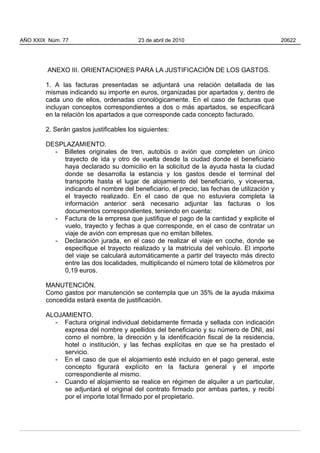 ANEXO III. ORIENTACIONES PARA LA JUSTIFICACIÓN DE LOS GASTOS.
1. A las facturas presentadas se adjuntará una relación detallada de las
mismas indicando su importe en euros, organizadas por apartados y, dentro de
cada uno de ellos, ordenadas cronológicamente. En el caso de facturas que
incluyan conceptos correspondientes a dos o más apartados, se especificará
en la relación los apartados a que corresponde cada concepto facturado.
2. Serán gastos justificables los siguientes:
DESPLAZAMIENTO.
- Billetes originales de tren, autobús o avión que completen un único
trayecto de ida y otro de vuelta desde la ciudad donde el beneficiario
haya declarado su domicilio en la solicitud de la ayuda hasta la ciudad
donde se desarrolla la estancia y los gastos desde el terminal del
transporte hasta el lugar de alojamiento del beneficiario, y viceversa,
indicando el nombre del beneficiario, el precio, las fechas de utilización y
el trayecto realizado. En el caso de que no estuviera completa la
información anterior será necesario adjuntar las facturas o los
documentos correspondientes, teniendo en cuenta:
- Factura de la empresa que justifique el pago de la cantidad y explicite el
vuelo, trayecto y fechas a que corresponde, en el caso de contratar un
viaje de avión con empresas que no emitan billetes.
- Declaración jurada, en el caso de realizar el viaje en coche, donde se
especifique el trayecto realizado y la matrícula del vehículo. El importe
del viaje se calculará automáticamente a partir del trayecto más directo
entre las dos localidades, multiplicando el número total de kilómetros por
0,19 euros.
MANUTENCIÓN.
Como gastos por manutención se contempla que un 35% de la ayuda máxima
concedida estará exenta de justificación.
ALOJAMIENTO.
- Factura original individual debidamente firmada y sellada con indicación
expresa del nombre y apellidos del beneficiario y su número de DNI, así
como el nombre, la dirección y la identificación fiscal de la residencia,
hotel o institución, y las fechas explícitas en que se ha prestado el
servicio.
- En el caso de que el alojamiento esté incluido en el pago general, este
concepto figurará explícito en la factura general y el importe
correspondiente al mismo.
- Cuando el alojamiento se realice en régimen de alquiler a un particular,
se adjuntará el original del contrato firmado por ambas partes, y recibí
por el importe total firmado por el propietario.
AÑO XXIX Núm. 77 23 de abril de 2010 20622
 