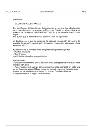ANEXO IV.
MEMORIA FINAL ESTANCIAS.
Los beneficiarios de las estancias deberán enviar la memoria final a la dirección
de correo electrónico cursosestanciasf@jccm.es Tendrá un mínimo de 8 y un
máximo de 20 páginas, con interlineado sencillo y se presentará en formato
digital.
Los puntos que la memoria deberá contener serán los siguientes:
a) Contexto en el que se desarrolla la estancia: descripción del centro de
acogida (localización, organización del centro, profesorado, alumnado, oferta
educativa, etc.)
b) Resumen de la actividad diaria reflejando los siguientes aspectos:
- Práctica en el aula.
- Coordinación.
- Actividades culturales, entretenimiento.
c) Evaluación:
- Evaluación del contexto y de la actividad diaria (de la práctica en el aula, de la
coordinación, etc.)
- Autoevaluación del nivel de competencia lingüística alcanzado en cada una
de las destrezas según el Marco común europeo de referencia de las lenguas.
- Aspectos transferibles a la actividad docente en Castilla-La Mancha.
- Sugerencias para la mejora de la actividad.
AÑO XXIX Núm. 77 23 de abril de 2010 20623
 