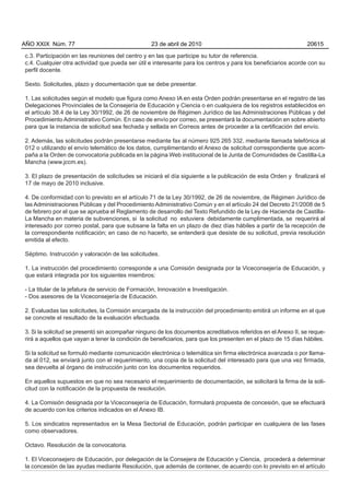 c.3. Participación en las reuniones del centro y en las que participe su tutor de referencia.
c.4. Cualquier otra actividad que pueda ser útil e interesante para los centros y para los beneficiarios acorde con su
perfil docente.
Sexto. Solicitudes, plazo y documentación que se debe presentar.
1. Las solicitudes según el modelo que figura como Anexo IA en esta Orden podrán presentarse en el registro de las
Delegaciones Provinciales de la Consejería de Educación y Ciencia o en cualquiera de los registros establecidos en
el artículo 38.4 de la Ley 30/1992, de 26 de noviembre de Régimen Jurídico de las Administraciones Públicas y del
Procedimiento Administrativo Común. En caso de envío por correo, se presentará la documentación en sobre abierto
para que la instancia de solicitud sea fechada y sellada en Correos antes de proceder a la certificación del envío.
2. Además, las solicitudes podrán presentarse mediante fax al número 925 265 332, mediante llamada telefónica al
012 o utilizando el envío telemático de los datos, cumplimentando el Anexo de solicitud correspondiente que acom-
paña a la Orden de convocatoria publicada en la página Web institucional de la Junta de Comunidades de Castilla-La
Mancha (www.jccm.es).
3. El plazo de presentación de solicitudes se iniciará el día siguiente a la publicación de esta Orden y finalizará el
17 de mayo de 2010 inclusive.
4. De conformidad con lo previsto en el artículo 71 de la Ley 30/1992, de 26 de noviembre, de Régimen Jurídico de
las Administraciones Públicas y del Procedimiento Administrativo Común y en el artículo 24 del Decreto 21/2008 de 5
de febrero por el que se aprueba el Reglamento de desarrollo del Texto Refundido de la Ley de Hacienda de Castilla-
La Mancha en materia de subvenciones, si la solicitud no estuviera debidamente cumplimentada, se requerirá al
interesado por correo postal, para que subsane la falta en un plazo de diez días hábiles a partir de la recepción de
la correspondiente notificación; en caso de no hacerlo, se entenderá que desiste de su solicitud, previa resolución
emitida al efecto.
Séptimo. Instrucción y valoración de las solicitudes.
1. La instrucción del procedimiento corresponde a una Comisión designada por la Viceconsejería de Educación, y
que estará integrada por los siguientes miembros:
- La titular de la jefatura de servicio de Formación, Innovación e Investigación.
- Dos asesores de la Viceconsejería de Educación.
2. Evaluadas las solicitudes, la Comisión encargada de la instrucción del procedimiento emitirá un informe en el que
se concrete el resultado de la evaluación efectuada.
3. Si la solicitud se presentó sin acompañar ninguno de los documentos acreditativos referidos en el Anexo II, se reque-
rirá a aquellos que vayan a tener la condición de beneficiarios, para que los presenten en el plazo de 15 días hábiles.
Si la solicitud se formuló mediante comunicación electrónica o telemática sin firma electrónica avanzada o por llama-
da al 012, se enviará junto con el requerimiento, una copia de la solicitud del interesado para que una vez firmada,
sea devuelta al órgano de instrucción junto con los documentos requeridos.
En aquellos supuestos en que no sea necesario el requerimiento de documentación, se solicitará la firma de la soli-
citud con la notificación de la propuesta de resolución.
4. La Comisión designada por la Viceconsejería de Educación, formulará propuesta de concesión, que se efectuará
de acuerdo con los criterios indicados en el Anexo IB.
5. Los sindicatos representados en la Mesa Sectorial de Educación, podrán participar en cualquiera de las fases
como observadores.
Octavo. Resolución de la convocatoria.
1. El Viceconsejero de Educación, por delegación de la Consejera de Educación y Ciencia, procederá a determinar
la concesión de las ayudas mediante Resolución, que además de contener, de acuerdo con lo previsto en el artículo
AÑO XXIX Núm. 77 23 de abril de 2010 20615
 