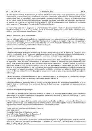 20.3 del Decreto 21/2008, de 5 de febrero, la relación definitiva de solicitantes a los que se concede la subvención,
expresando la cuantía de la ayuda concedida en cada caso, hará constar, en su caso, de manera expresa, la des-
estimación del resto de solicitudes y será publicada en el Diario Oficial de Castilla-La Mancha en el periodo máximo
de tres meses, desde la finalización del plazo para presentar solicitudes, publicación que sustituye a la notificación,
de acuerdo con lo previsto en el artículo 59.6 de la Ley 30/1992, de 26 de noviembre, de Régimen Jurídico de las
Administraciones Públicas y del Procedimiento Administrativo Común.
2. Transcurrido cada uno de los plazos, se entenderán desestimadas las solicitudes, de conformidad con lo esta-
blecido en el artículo 43.2 de la Ley 30/1992, de 26 de noviembre, de Régimen Jurídico de las Administraciones
Públicas y del Procedimiento Administrativo Común.
Noveno. Renuncias y otras circunstancias.
Una vez publicada la Resolución definitiva, en caso de renuncia a la ayuda concedida, el beneficiario deberá comu-
nicar antes del 31 de julio de 2010 por escrito dicha situación al Servicio de Formación, Innovación e Investigación,
Consejería de Educación y Ciencia (Bulevar Río Alberche, s/n -45071- Toledo; fax: 925265332, a fin de, en su caso,
comunicar a los suplentes la posibilidad de disfrutar de la ayuda.
Décimo. Obligaciones de los beneficiarios.
1. Los beneficiarios de las ayudas para participar en estancias deberán comunicar al Servicio de Formación, Inno-
vación e Investigación, de la Viceconsejería de Educación, con al menos 15 días de antelación, la fecha de salida y
de regreso de la estancia, con el fin de gestionar los permisos y sustituciones correspondientes.
2. El incumplimiento de las obligaciones impuestas como consecuencia de la concesión de las ayudas reguladas
en la presente Orden, así como el falseamiento, la inexactitud u omisión de los datos que sirven de base a su con-
cesión, o de las establecidas en el Texto Refundido de la Ley de Hacienda de Castilla-La Mancha, aprobado por
Decreto Legislativo 1/2002, de 19 de noviembre, dará lugar a la pérdida total de los beneficios concedidos, sin per-
juicio de otras responsabilidades en que pudiera incurrirse, procediéndose en su caso, previo trámite de audiencia,
a la revocación de la ayuda concedida y reintegro de las cantidades percibidas, con aplicación del correspondiente
interés de demora desde el momento del pago de la subvención hasta la fecha en que se acuerde la procedencia
del reintegro.
3. El incumplimiento total de los fines para los que se concedió la ayuda o de la obligación de justificación, dará lugar
a la pérdida al derecho al cobro o reintegro del total de la ayuda concedida.
4. Los beneficiarios de las ayudas deberán cumplir, con carácter general, con las obligaciones señaladas en el ar-
tículo 14 de la Ley 38/2003, de 17 de noviembre, General de Subvenciones, y en particular con las que se deriven
de esta Orden.
Undécimo. Incumplimiento y reintegro.
1. Procederá el reintegro de las cantidades recibidas en concepto de ayudas y la exigencia del interés de demora
determinado en la legislación estatal en los supuestos previstos en el artículo 37 de la Ley 38/2003, de 17 de no-
viembre, General de Subvenciones.
2. Cuando concurra alguna de la causas de reintegro de las cantidades percibidas y sin necesidad de que medie
previo requerimiento por parte del órgano administrativo concede, el beneficiario podrá devolver voluntariamente el
importe indebidamente percibido mediante trasferencia bancaria a la cuenta:
Titular: Junta de Comunidades de Castilla-La Mancha
C.I.F.: S1911001D
Entidad Bancaria: Caja de Castilla-La Mancha
Sucursal: Oficina Principal. Plaza de Zocodover, 1
Nº de cuenta: 2105 0036 11 1250061605
Especificando la convocatoria, el concepto, y comunicando el ingreso al órgano concedente de la subvención,
Servicio de Formación, Innovación e Investigación, Consejería de Educación y Ciencia (Bulevar Río Alberche, s/n
-45071- Toledo; fax: 925.265332.
AÑO XXIX Núm. 77 23 de abril de 2010 20616
 