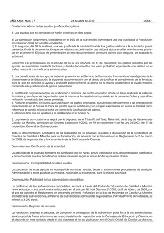 Duodécimo. Abono de las ayudas, justificación y plazos.
1. Las ayudas que se concedan se harán efectivas en dos pagos:
a) La tramitación del primero, consistente en el 50% de la subvención, comenzará una vez publicada la Resolución
en el Diario Oficial de Castilla-La Mancha.
b) El segundo, del 50 % restante, una vez justificada la cantidad total de los gastos relativos a la actividad y previa
presentación de la documentación que se relaciona a continuación que deberá ajustarse a las orientaciones previs-
tas en el anexo III. El plazo de presentación de esta documentación concluirá quince días después de acabada la
actividad.
Conforme a lo preceptuado en el artículo 30 de la Ley 38/2003, de 17 de noviembre, los gastos cubiertos por las
ayudas se acreditarán mediante facturas y demás documentos con valor probatorio equivalente con validez en el
tráfico mercantil o con eficacia administrativa.
2. Los beneficiarios de las ayudas deberán presentar en el Servicio de Formación, Innovación e Investigación de la
Viceconsejería de Educación, la siguiente documentación con el objeto de justificar el cumplimiento de la finalidad
para la que se concede la ayuda y proceder posteriormente al abono de la misma ajustándose la ayuda máxima
concedida a la justificación de gastos presentada:
a. Certificado original expedido por el director o directora del centro educativo donde se haya realizado la estancia
formativa y, en el que se haga constar que la misma se ha ajustado a lo previsto en la presente Orden y que el be-
neficiario ha realizado las tareas previstas.
b. Facturas originales, en euros, que justifiquen los gastos originados, ajustándose estrictamente a las orientaciones
especificadas en el Anexo III. Para los gastos que se justifiquen y no vengan expresados en euros se tomará como
referencia el cambio oficial a fecha de cierre de la justificación de gastos.
c. Memoria final que se ajustará a lo establecido en el Anexo IV.
3. La presente convocatoria se regirá por lo dispuesto en el Título III, del Texto Refundido de la Ley de Hacienda de
Castilla-La Mancha, aprobado por Decreto Legislativo 1/2002, de 19 de noviembre y por la Ley 38/2003, de 17 de
noviembre, General de Subvenciones.
Toda la documentación justificativa de la realización de la actividad, quedará a disposición de la Sindicatura de
Cuentas de Castilla-La Mancha para su fiscalización, de acuerdo con lo dispuesto en el Reglamento de 2 de marzo
de 2009, de organización y funcionamiento de la Sindicatura de Cuentas.
Decimotercero. Certificación de la actividad.
La actividad de la estancia formativa se certificará con 80 horas, previa valoración de la documentación justificativa
y de la memoria que los beneficiarios deben presentar según el anexo IV de la presente Orden.
Decimocuarto. Incompatibilidad de estas ayudas.
La concesión de estas ayudas es incompatible con otras ayudas, becas o subvenciones procedentes de cualquier
Administración o entes públicos o privados, nacionales o extranjeros, para la misma actividad.
Decimoquinto. Publicidad de las subvenciones concedidas.
La publicidad de las subvenciones concedidas, se hará a través del Portal de Educación de Castilla-La Mancha
(www.educa.jccm.es), conforme a lo dispuesto en el artículo 16.1 del Decreto 21/2008, de 5 de febrero de 2008, por
el que se aprueba el Reglamento de desarrollo del texto Refundido de la Ley de Hacienda de Castilla-La Mancha
en materia de subvenciones, al tratarse de subvenciones concedidas cuya cuantía, individualmente considerada, es
inferior a 3.000 euros.
Decimosexto. Régimen de recursos.
La resolución, expresa o presunta, de concesión o denegación de la subvención pone fin a la vía administrativa,
siendo oponible frente a la misma recurso potestativo de reposición ante la Consejera de Educación y Ciencia, en
el plazo de un mes contado desde el día siguiente al de su publicación en el Diario Oficial de Castilla-La Mancha,
AÑO XXIX Núm. 77 23 de abril de 2010 20617
 