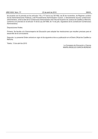 de acuerdo con lo previsto en los artículos 116 y 117 de la Ley 30/1992, de 26 de noviembre, de Régimen Jurídico
de las Administraciones Públicas y del Procedimiento Administrativo Común, o directamente recurso contencioso-
administrativo, ante la sala de lo Contencioso-Administrativo del Tribunal Superior de Justicia de Castilla-La Mancha,
conforme a lo previsto en el artículo 10 de la Ley 29/1998, de 13 de julio, reguladora de la Jurisdicción Contencioso
Administrativa.
Disposiciones finales.
Primera. Se faculta a la Viceconsejería de Educación para adoptar las resoluciones que resulten precisas para el
desarrollo de la convocatoria.
Segunda. La presente Orden entrará en vigor el día siguiente al de su publicación en el Diario Oficial de Castilla-La
Mancha.
Toledo, 13 de abril de 2010
La Consejera de Educación y Ciencia
MARÍA ÁNGELES GARCÍA MORENO
AÑO XXIX Núm. 77 23 de abril de 2010 20618
 