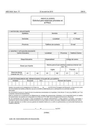 1. DATOS DEL SOLICITANTE
Apellidos Nombre NIF
Domicilio Localidad C. Postal
Provincia Teléfono de contacto E-mail
2. CENTRO Y SITUACIÓN DOCENTE
Centro Educativo Localidad Provincia Teléfono Centro
Etapa Educativa Especialidad Código de centro
Áreas que imparte
Idioma para el que solicita la estancia (marcar con
una “X”)
Inglés Francés
Nivel de idioma
(marcar con “X”)
A1 A2 B1 B2 C1 C2
3. DATOS BANCARIOS DEL BENEFICIARIO TITULAR DE LA CUENTA:
Entidad Sucursal D.C. Número de Cuenta
Solicita, de acuerdo con lo establecido en la Orden de ____ de______ de 2010 de la Consejería de Educación y Ciencia de la Junta
de Comunidades de Castilla-La Mancha, que se le conceda la citada ayuda por la participación en la actividad indicada.
DECLARO:
No encontrarme incurso en ninguna de las circunstancias enumeradas en el apartado 2 del artículo 13 de la Ley 38/2003, de 17 de
noviembre, General de Subvenciones.
Estar al corriente en el cumplimiento de obligaciones por reintegro de subvenciones, tributarias y con la seguridad social, en materia
de subvenciones, de acuerdo con lo dispuesto en la Orden de 31-01-2007, de la Consejería de Economía y Hacienda.
No ser beneficiario de otra ayuda o beca procedentes de cualquier Administración o entes públicos o privados, nacionales o
extranjeros, para la misma actividad, durante el periodo en el que realizó la misma y los datos reflejados en esta solicitud son ciertos.
No haber solicitado en el último concurso general de traslados destino en un centro no perteneciente a la Comunidad Autónoma de
Castilla-La Mancha.
_________________ a _____ de ___________________ de 2010
(FIRMA)
ILMO. SR. VICECONSEJERO DE EDUCACIÓN.
ANEXO IA (SG85S)
Solicitud para estancias previstas en
el PALE.
AÑO XXIX Núm. 77 23 de abril de 2010 20619
 