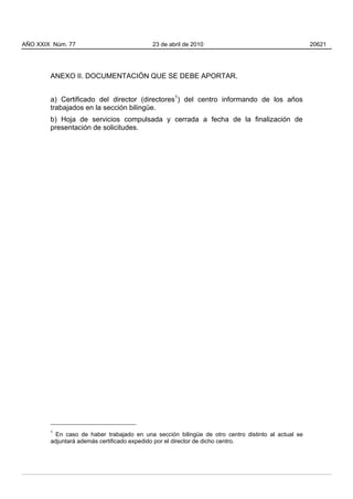 ANEXO II. DOCUMENTACIÓN QUE SE DEBE APORTAR.
a) Certificado del director (directores1
) del centro informando de los años
trabajados en la sección bilingüe.
b) Hoja de servicios compulsada y cerrada a fecha de la finalización de
presentación de solicitudes.
1
En caso de haber trabajado en una sección bilingüe de otro centro distinto al actual se
adjuntará además certificado expedido por el director de dicho centro.
AÑO XXIX Núm. 77 23 de abril de 2010 20621
 