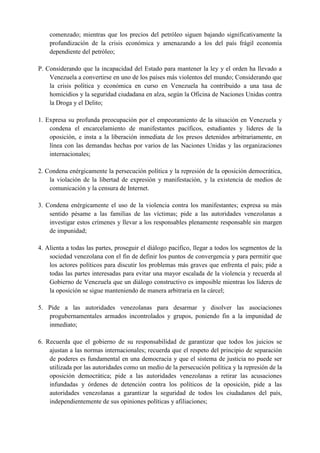 comenzado; mientras que los precios del petróleo siguen bajando significativamente la
profundización de la crisis económica y amenazando a los del país frágil economía
dependiente del petróleo;
P. Considerando que la incapacidad del Estado para mantener la ley y el orden ha llevado a
Venezuela a convertirse en uno de los países más violentos del mundo; Considerando que
la crisis política y económica en curso en Venezuela ha contribuido a una tasa de
homicidios y la seguridad ciudadana en alza, según la Oficina de Naciones Unidas contra
la Droga y el Delito;
1. Expresa su profunda preocupación por el empeoramiento de la situación en Venezuela y
condena el encarcelamiento de manifestantes pacíficos, estudiantes y líderes de la
oposición, e insta a la liberación inmediata de los presos detenidos arbitrariamente, en
línea con las demandas hechas por varios de las Naciones Unidas y las organizaciones
internacionales;
2. Condena enérgicamente la persecución política y la represión de la oposición democrática,
la violación de la libertad de expresión y manifestación, y la existencia de medios de
comunicación y la censura de Internet.
3. Condena enérgicamente el uso de la violencia contra los manifestantes; expresa su más
sentido pésame a las familias de las víctimas; pide a las autoridades venezolanas a
investigar estos crímenes y llevar a los responsables plenamente responsable sin margen
de impunidad;
4. Alienta a todas las partes, proseguir el diálogo pacífico, llegar a todos los segmentos de la
sociedad venezolana con el fin de definir los puntos de convergencia y para permitir que
los actores políticos para discutir los problemas más graves que enfrenta el país; pide a
todas las partes interesadas para evitar una mayor escalada de la violencia y recuerda al
Gobierno de Venezuela que un diálogo constructivo es imposible mientras los líderes de
la oposición se sigue manteniendo de manera arbitraria en la cárcel;
5. Pide a las autoridades venezolanas para desarmar y disolver las asociaciones
progubernamentales armados incontrolados y grupos, poniendo fin a la impunidad de
inmediato;
6. Recuerda que el gobierno de su responsabilidad de garantizar que todos los juicios se
ajustan a las normas internacionales; recuerda que el respeto del principio de separación
de poderes es fundamental en una democracia y que el sistema de justicia no puede ser
utilizada por las autoridades como un medio de la persecución política y la represión de la
oposición democrática; pide a las autoridades venezolanas a retirar las acusaciones
infundadas y órdenes de detención contra los políticos de la oposición, pide a las
autoridades venezolanas a garantizar la seguridad de todos los ciudadanos del país,
independientemente de sus opiniones políticas y afiliaciones;
 