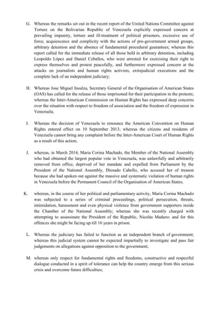 G. Whereas the remarks set out in the recent report of the United Nations Committee against
Torture on the Bolivarian Republic of Venezuela explicitly expressed concern at
prevailing impunity, torture and ill-treatment of political prisoners, excessive use of
force, acquiescence and complicity with the actions of pro-government armed groups,
arbitrary detention and the absence of fundamental procedural guarantees; whereas this
report called for the immediate release of all those held in arbitrary detention, including
Leopoldo López and Daniel Ceballos, who were arrested for exercising their right to
express themselves and protest peacefully, and furthermore expressed concern at the
attacks on journalists and human rights activists, extrajudicial executions and the
complete lack of an independent judiciary;
H. Whereas Jose Miguel Insulza, Secretary General of the Organisation of American States
(OAS) has called for the release of those imprisoned for their participation in the protests;
whereas the Inter-American Commission on Human Rights has expressed deep concerns
over the situation with respect to freedom of association and the freedom of expression in
Venezuela;
I. Whereas the decision of Venezuela to renounce the American Convention on Human
Rights entered effect on 10 September 2013; whereas the citizens and residents of
Venezuela cannot bring any complaint before the Inter-American Court of Human Rights
as a result of this action;
J. whereas, in March 2014, Maria Corina Machado, the Member of the National Assembly
who had obtained the largest popular vote in Venezuela, was unlawfully and arbitrarily
removed from office, deprived of her mandate and expelled from Parliament by the
President of the National Assembly, Diosado Cabello, who accused her of treason
because she had spoken out against the massive and systematic violation of human rights
in Venezuela before the Permanent Council of the Organisation of American States;
K. whereas, in the course of her political and parliamentary activity, Maria Corina Machado
was subjected to a series of criminal proceedings, political persecution, threats,
intimidation, harassment and even physical violence from government supporters inside
the Chamber of the National Assembly; whereas she was recently charged with
attempting to assassinate the President of the Republic, Nicolás Maduro; and for this
offences she might be facing up till 16 years in prison.
L. Whereas the judiciary has failed to function as an independent branch of government;
whereas this judicial system cannot be expected impartially to investigate and pass fair
judgements on allegations against opposition to the government;
M. whereas only respect for fundamental rights and freedoms, constructive and respectful
dialogue conducted in a spirit of tolerance can help the country emerge from this serious
crisis and overcome future difficulties;
 